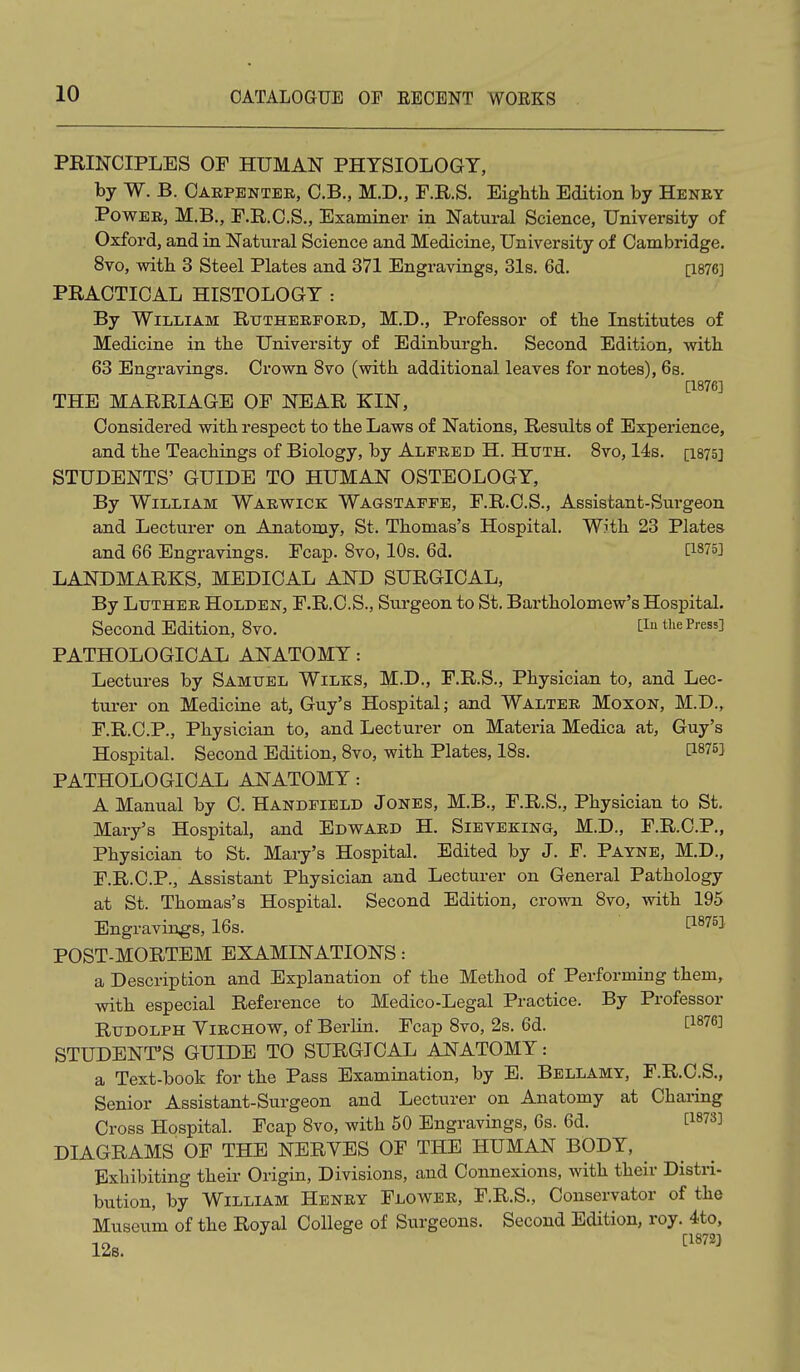 PRINCIPLES OF HUMAN PHTSIOLOGT, by W. B. Carpenter, C.B., M.D., F.R.S. Eighth Edition by Henry Power, M.B., F.R.C.S., Examiner in Natural Science, University of Oxford, and in Natural Science and Medicine, University of Cambridge. 8vo, with 3 Steel Plates and 371 Engravings, 31s. 6d. [1876] PRACTICAL HISTOLOGY : By William Rutherford, M.D., Professor of tbe Institutes of Medicine in tbe University of Edinburgh. Second Edition, with 63 Engravings. Crown 8vo (with additional leaves for notes), 6s. [1876] THE MARRIAGE OF NEAR KIN, Considered with respect to the Laws of Nations, Results of Experience, and the Teachings of Biology, by Alfred H. Huth. 8vo, 14s. [I875] STUDENTS' GUIDE TO HUMAN OSTEOLOGY, By William Warw^ick Wagstaffe, F.R.C.S., Assistant-Surgeon and Lecturer on Anatomy, St. Thomas's Hospital. Wjth 23 Plates and 66 Engravings. Fcap. Svo, 10s. 6d. [1875] LANDMARKS, MEDICAL AND SURGICAL, By Lttther Holden, F.R.C.S., Surgeon to St. Bartholomew's Hospital. Second Edition, Svo. ^^'^ the Press] PATHOLOGICAL ANATOMY: Lectures by Samuel Wilks, M.D., F.R.S., Physician to, and Lec- turer on Medicine at, Guy's Hospital; and Walter Moxon, M.D., F.R.C.P., Physician to, and Lecturer on Materia Medica at, Guy's Hospital. Second Edition, Svo, with Plates, IBs. [1875] PATHOLOGICAL ANATOMY: A Manual by C. Handfield Jones, M.B., F.R.S., Physician to St. Mary's Hospital, and Edward H. Sieveking, M.D., F.R.C.P., Physician to St. Mary's Hospital. Edited by J. F. Payne, M.D., F.R.C.P., Assistant Physician and Lecturer on General Pathology at St. Thomas's Hospital. Second Edition, crown Svo, with 195 Engravings, 16s. ^^^^^ POST-MORTEM EXAMINATIONS: a Description and Explanation of the Method of Performing them, with especial Reference to Medico-Legal Practice. By Professor Rudolph Yirchow, of Berlin. Fcap Svo, 2s. 6d. [1876] STUDENT'S GUIDE TO SURGICAL ANATOMY: a Text-book for the Pass Examination, by E. Bellamy, F.R.C.S., Senior Assistant-Surgeon and Lecturer on Anatomy at Charing Cross Hospital. Fcap Svo, with 50 Engravings, 6s. 6d. [1873] DIAGRAMS OF THE NERYES OF THE HUMAN BODY, Exhibiting their Origin, Divisions, and Connexions, with their Distri- bution, by William Henry Flower, F.R.S., Conservator of the Museum of the Royal College of Surgeons. Second Edition, roy. 4to, 12s. ''''''