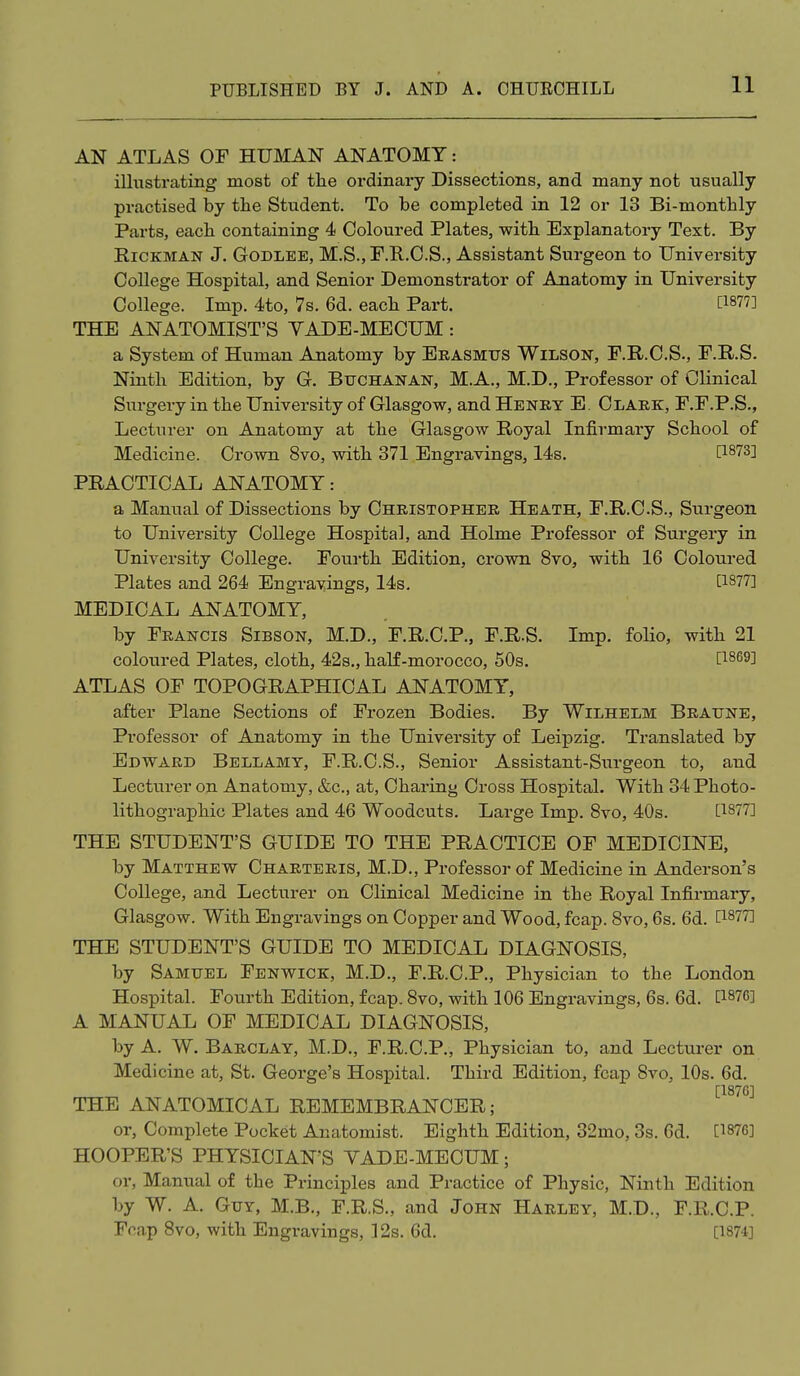 AN ATLAS OF HUMAN ANATOMY: illustrating most of tlie ordinary Dissections, and many not usually practised by the Student. To be completed in 12 or 13 Bi-monthly Parts, each containing 4 Coloured Plates, with Explanatory Text. By RicKMAN J. GoDLEE, M.S., P.R.C.S., Assistant Surgeon to University College Hospital, and Senior Demonstrator of Anatomy in University College. Imp. 4to, Vs. 6d. each Part. [1877] THE ANATOMIST'S YADE-MECUM: a System of Human Anatomy by Erasmus Wilson, F.R.C.S., F.R.S. Ninth Edition, by G. Buchanan, M.A., M.D., Professor of Clinical Surgery in the University of Glasgow, and Henkt E. Clark, F.F.P.S., Lecturer on Anatomy at the Glasgow Royal Infirmary School of Medicine. Crown 8vo, with 371 Engravings, 14s. [1873] PRACTICAL ANATOMY: a Manual of Dissections by Christopher Heath, F.R.C.S., Surgeon to University College Hospital, and Holme Professor of Surgery in University College. Fourth Edition, crown 8vo, with 16 Coloured Plates and 264 Engrayings, 14s. [1877] MEDICAL ANATOMY, by Francis Sibson, M.D., F.R.C.P., F.R.S. Imp. folio, with 21 coloured Plates, cloth, 42s., haK-morocco, 50s. [1869] ATLAS OF TOPOGRAPHICAL ANATOMY, after Plane Sections of Frozen Bodies. By Wilhelm Braune, Professor of Anatomy in the University of Leipzig. Translated by Edward Bellamy, F.R.C.S., Senior Assistant-Surgeon to, and Lecturer on Anatomy, &c., at, Charing Cross Hospital. With 34 Photo- lithographic Plates and 46 Woodcuts. Large Imp. 8vo, 40s. [1877] THE STUDENT'S GUIDE TO THE PRACTICE OF MEDICINE, by Matthew Charteris, M.D., Professor of Medicine in Anderson's College, and Lecturer on Clinical Medicine in the Royal Infirmary, Glasgow. With Engravings on Copper and Wood, fcap. 8vo, 6s. 6d. [1877] THE STUDENT'S GUIDE TO MEDICAL DIAGNOSIS, by Samuel Fenwick, M.D., F.R.C.P., Physician to the London Hospital. Fourth Edition, fcap. 8vo, with 106 Engravings, 6s. 6d. [1876] A MANUAL OF MEDICAL DIAGNOSIS, by A. W. Barclay, M.D., F.R.C.P., Physician to, and Lecturer on Medicine at, St. George's Hospital. Third Edition, fcap 8vo, 10s. 6d. [1876] THE ANATOMICAL REMEMBRANCER; or, Complete Pocket Anatomist. Eighth Edition, 32mo, 3s. 6d. [1876] HOOPER'S PHYSICIAN'S YADE-MECUM; or, Manual of the Principles and Practice of Physic, Ninth Edition by W. A. Guy, M.B., F.R.S., and John Harley, M.D., F.R.C.P. Fcap 8vo, with Engravings, 12s. 6d. [1871]