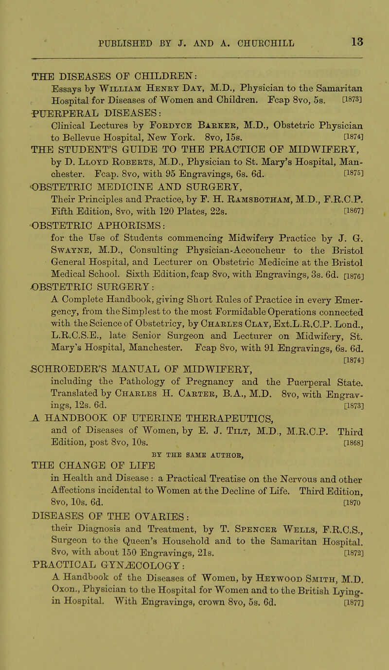 THE DISEASES OF CHILDREN: Essays by William Henry Day, M.D., Physician to the Samaritan Hospital for Diseases of Women and Children. Ecap 8vo, 5s. [1878] PUERPERAL DISEASES: Clinical Lectures by Fordyce Barker, M.D., Obstetric Physician to BeUevue Hospital, New York. 8vo, 15s. [1874] THE STUDENT'S GUIDE TO THE PRACTICE OF MIDWIFERY, by D. Lloyd Roberts, M.D., Physician to St. Mary's Hospital, Man- chester. Fcap. 8vo, with 95 Engravings, 6s. 6d. [1875] ■OBSTETRIC MEDICINE AND SURGERY, Their Principles and Practice, by F. H. Ramsbotham, M.D., F.R.C.P. Fifth Edition, Svo, with 120 Plates, 22s. [1867] ■OBSTETRIC APHORISMS: for the Use of Students commencing Midwifery Practice by J. G. Swayne, M.D., Consulting Physician-Accoucheur to the Bristol General Hospital, and Lecturer on Obstetric Medicine at the Bristol Medical School. Sixth Edition, fcap Svo, with Engravings, 3s. 6d. [1876] OBSTETRIC SURGERY: A Complete Handbook, giving Short Rules of Practice in every Emer- gency, from the Simplest to the most Formidable Operations connected with the Science of Obstetricy, by Charles Clay, Ext.L.R.C.P. Lond., L.R.C.S.E., late Senior Surgeon and Lecturer on Midwifery, St. Mary's Hospital, Manchester. Fcap Svo, with 91 Engravings, 6s. 6d. [1874] SCHROEDER'S MANUAL OF MIDWIFERY, including the Pathology of Pregnancy and the Puerperal State. Translated by Charles H. Carter, B. A., M.D. Svo, with Engrav- ings, 12s. 6d. [1873] A HANDBOOK OF UTERINE THERAPEUTICS, and of Diseases of Women, by E. J. Tilt, M.D,, M.R.C.P. Third Edition, post Svo, 10s. [1868] BY THE SAME ATTTHOE, THE CHANGE OF LIFE in Health and Disease : a Practical Treatise on the Nervous and other Affections incidental to Women at the Decline of Life. Third Edition, Svo, 10s. 6d. [1870 DISEASES OF THE OVARIES: their Diagnosis and Treatment, by T. Spencer Wells, F.R.C.S., Surgeon to the Queen's Household and to the Samaritan Hospital. Svo, with about 150 Engravings, 21s. [1872] PRACTICAL GYNiECOLOGY: A Handbook of the Diseases of Women, by Heywood Smith, M.D. Oxon., Physician to the Hospital for Women and to the British Lying- in Hospital. With Engravings, crown Svo, 5s. 6d. [1877]