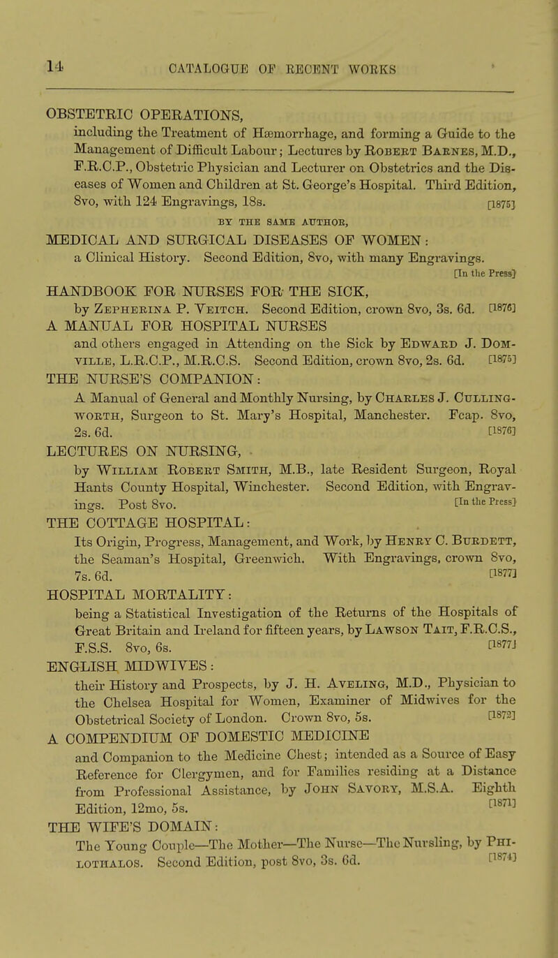 OBSTETRIC OPERATIONS, including tlie Treatment of Ha3morrhage, and forming a Guide to the Management of Difficult Labour; Lectures by Robebt Baenes, M.D., E. R.C.P., Obstetric Pliysician and Lecturer on Obstetrics and the Dis- eases of Women and Children at St. George's Hospital. Third Edition, 8vo, with 124 Engravings, 18s. [1875] BY THE SAME AUTHOE, MEDICAL AND SURGICAL DISEASES OF WOMEN: a Clinical History. Second Edition, 8vo, with many Engravings. [Tn the Press] HANDBOOK FOR NURSES FOR THE SICK, by Zepherika P. Yeitch. Second Edition, crown 8vo, 3s. 6d. C1876] A MANUAL FOR HOSPITAL NURSES and others engaged in Attending on the Sick by Edwakd J. DOM- viLLE, L.R.C.P., M.R.C.S. Second Edition, crown 8vo, 2s. 6d. C1875] THE NURSE'S COMPANION: A Manual of General and Monthly Nursing, by Charles J. Culling- WORTH, Surgeon to St. Mary's Hospital, Manchester. Fcap. 8vo, 2s. 6d. ti876] LECTURES ON NURSING, ■ by William Robert Smith, M.B., late Resident Surgeon, Royal Hants County Hospital, Winchester. Second Edition, with Engrav- ings. Post 8vo, Pn the Press] THE COTTAGE HOSPITAL: Its Origin, Progress, Management, and Work, l)y Henry C. Btjrdett, the Seaman's Hospital, Greenwich. With Engravings, crown 8vo, 7s. 6d. [1877] HOSPITAL MORTALITY: being a Statistical Investigation of the Returns of the Hospitals of Great Britain and Ireland for fifteen years, by Lawson Tait, F.R.C.S., F. S.S. 8vo, 6s. P877J ENGLISH MID WIVES: their History and Prospects, by J. H. Aveling, M.D., Physician to the Chelsea Hospital for Women, Examiner of Midwives for the Obstetrical Society of London. Crown 8vo, 5s. [1872] A COMPENDIUM OF DOMESTIC MEDICINE and Companion to the Medicine Chest; intended as a Source of Easy Reference for Clergymen, and for Families residing at a Distance from Professional Assistance, by John Savory, M.S.A. Eighth Edition, 12mo, 5s. ^^^^'^ THE WIFE'S DOMAIN: The Young Couple—The Mother—The Nurse—The Nursling, by Phi- LOTHALOS. Second Edition, post 8vo, 3s. 6d. [1^74]