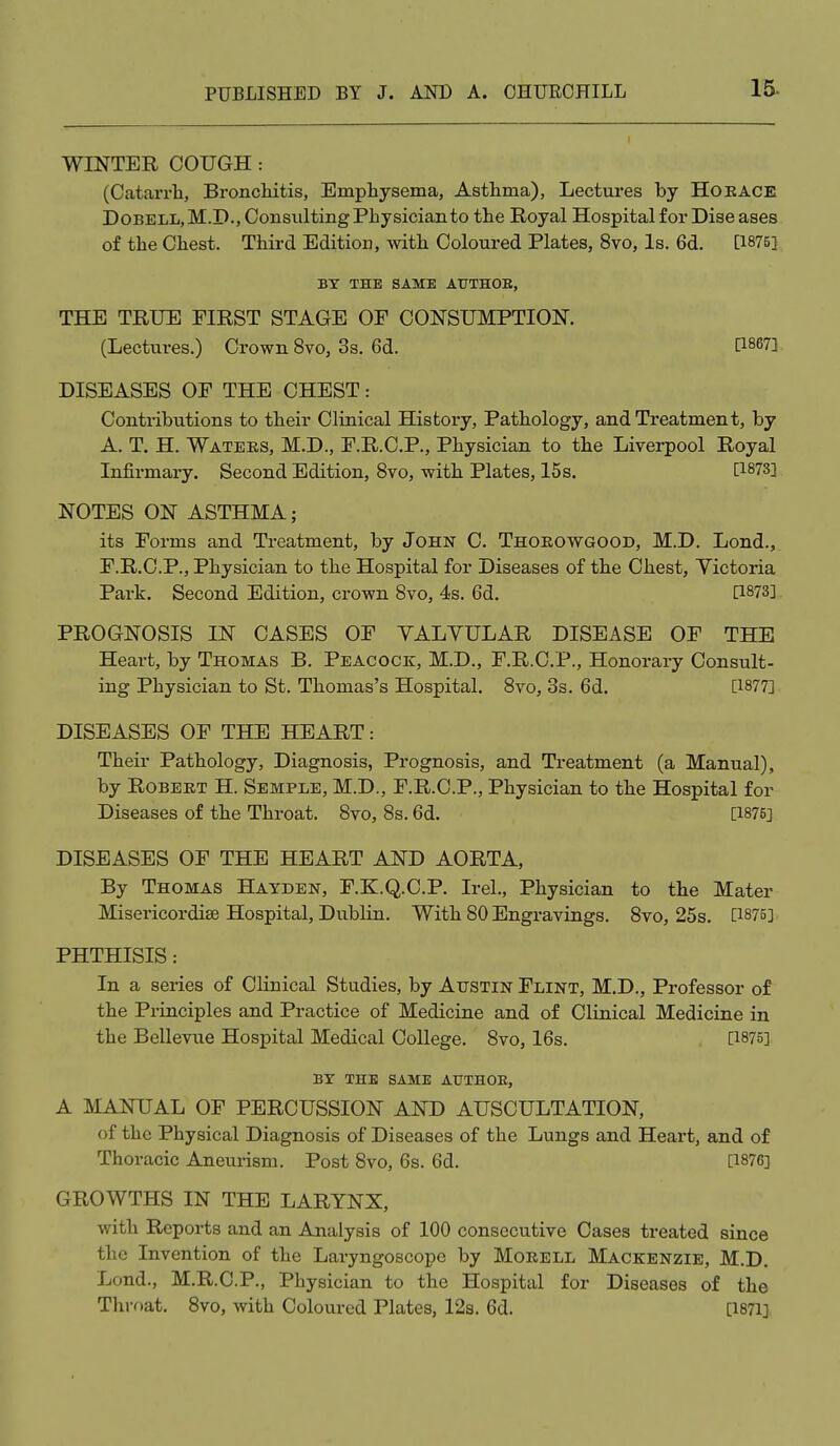 WINTER COUGH: (Catarrli, Broncliitis, Emphysema, Asthma), Lectures by HOEACE DoBELL,M.D., Consulting Physician to the Royal Hospital for Diseases of the Chest. Third Edition, mth Coloured Plates, 8vo, Is. 6d. [1875], BY THE SAME AUTHOB, THE TRUE FIRST STAGE OF CONSUMPTION. (Lectures.) Crown 8vo, 3s. 6d. [1867] DISEASES OF THE CHEST: Contributions to their Clinical History, Pathology, and Treatment, by A. T. H. Watees, M.D., F.R.C.P., Physician to the Liverpool Royal Infirmary. Second Edition, 8vo, with Plates, 15s. [1873] NOTES ON ASTHMA; its Forms and Treatment, by John C. Thoeowgood, M.D. Lond., F.R.C.P., Physician to the Hospital for Diseases of the Chest, Yictoria Park. Second Edition, crown 8vo, 4s. 6d. [1873], PROGNOSIS IN CASES OF YALYULAR DISEASE OF THE Heart, by Thomas B. Peacock, M.D., F.R.C.P., Honorary Consult- ing Physician to St. Thomas's Hospital. 8vo, 3s, 6d. [1877] DISEASES OF THE HEART: Their Pathology, Diagnosis, Prognosis, and Treatment (a Manual), by RoBEET H. Semple, M.D., F.R.C.P., Physician to the Hospital for Diseases of the Throat. 8vo, 8s. 6d. [1875] DISEASES OF THE HEART AND AORTA, By Thomas Hayden, F.K.Q.C.P. Irel., Physician to the Mater Misericordiae Hospital, Dublin. With 80 Engravings. 8vo, 25s. [1875] PHTHISIS: In a series of Clinical Studies, by Austin Flint, M.D., Professor of the Principles and Practice of Medicine and of Clinical Medicine in the Bellevue Hospital Medical College. 8vo, 16s. [1875] BX THE SAME ATJTHOB, A MANUAL OF PERCUSSION AND AUSCULTATION, of the Physical Diagnosis of Diseases of the Lungs and Heart, and of Thoracic Aneurism. Post 8vo, 6s. 6d. [1876] GROWTHS IN THE LARYNX, with Reports and an Analysis of 100 consecutive Cases treated since the Invention of the Laryngoscope by Moeell Mackenzie, M.D. Lond., M.R.C.P., Physician to the Hospital for Diseases of the Thi-oat. 8vo, with Coloured Plates, 12s. 6d. [1871],