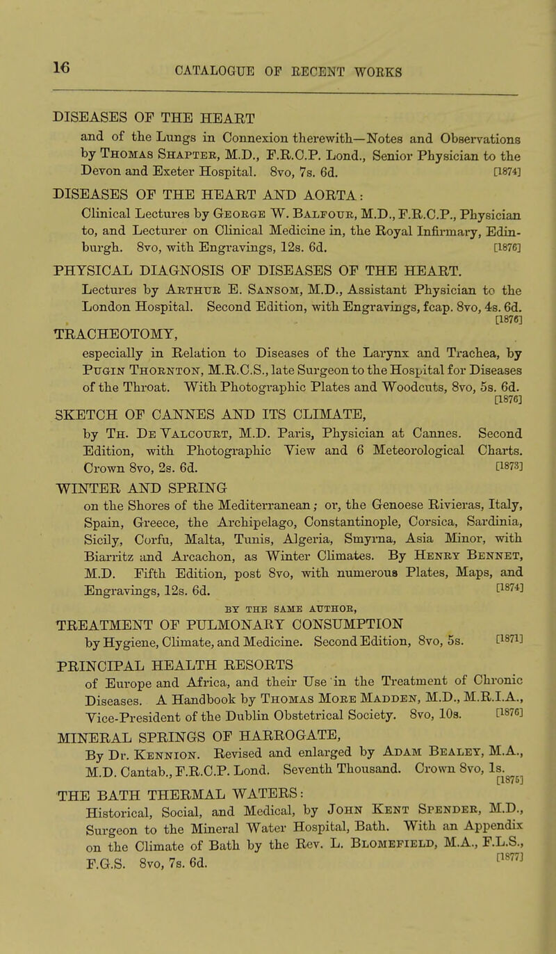 DISEASES OF THE HEART and of the Lungs in Connexion therewith—Notes and Observations by Thomas Shapter, M.D., E.R.C.P. Lond., Senior Physician to the Devon and Exeter Hospital. 8vo, 7s. 6d. [1874] DISEASES OF THE HEART AND AORTA: Clinical Lectures by George W. Balfour, M.D., F.R.C.P., Physician to, and Lecturer on Clinical Medicine in, the Royal Infirmaiy, Edin- burgh. 8vo, with Engravings, 12s. 6d. [1876] PHYSICAL DIAGNOSIS OF DISEASES OF THE HEART. Lectures by Arthur E. Sansom, M.D., Assistant Physician to the London Hospital. Second Edition, with Engravings, fcap. 8vo, 4s. 6d. [1876] TRACHEOTOMY, especially in Relation to Diseases of the Larynx and Trachea, by PuGiN Thornton, M.R.C.S., late Surgeon to the Hospital for Diseases of the Throat. With Photographic Plates and Woodcuts, Bvo, 5s. 6d. [1876] SKETCH OF CANNES AND ITS CLIMATE, by Th. De Valcourt, M.D. Paris, Physician at Cannes. Second Edition, with Photographic View and 6 Meteorological Charts. Crown Bvo, 2s. 6d. [1873] WINTER AND SPRING on the Shores of the Meditei'ranean; or, the Genoese Rivieras, Italy, Spain, Greece, the Archipelago, Constantinople, Corsica, Sardinia, Sicily, Corfu, Malta, Tunis, Algeria, Smyrna, Asia Minor, with Biarritz and Arcachon, as Winter Climates. By Henry Bennet, M.D. Fifth Edition, post 8vo, with numerous Plates, Maps, and Engravings, 12s. 6d. I^^'''*^ BX THE SAME AUTHOE, TREATMENT OF PULMONARY CONSUMPTION by Hygiene, Climate, and Medicine. Second Edition, Bvo, 5s. [1871] PRINCIPAL HEALTH RESORTS of Europe and Africa, and their Use in the Treatment of Chronic Diseases. A Handbook by Thomas More Madden, M.D., M.R.I.A., Vice-President of the Dublin Obstetrical Society. Bvo, lOa. [1876] MINERAL SPRINGS OF HARROGATE, By Dr. Kennion. Revised and enlarged by Adam Bealey, M.A., M.D. Cantab., F.R.C.P. Lond. Seventh Thousand. Crown Bvo, Is. [1876] THE BATH THERMAL WATERS: Historical, Social, and Medical, by John Kent Spender, M.D., Surgeon to the Mineral Water Hospital, Bath, With an Appendix on the Climate of Bath by the Rev. L. Blomefield, M.A., F.L.S., F.G.S. Bvo, 7s. 6d. ^^''^^