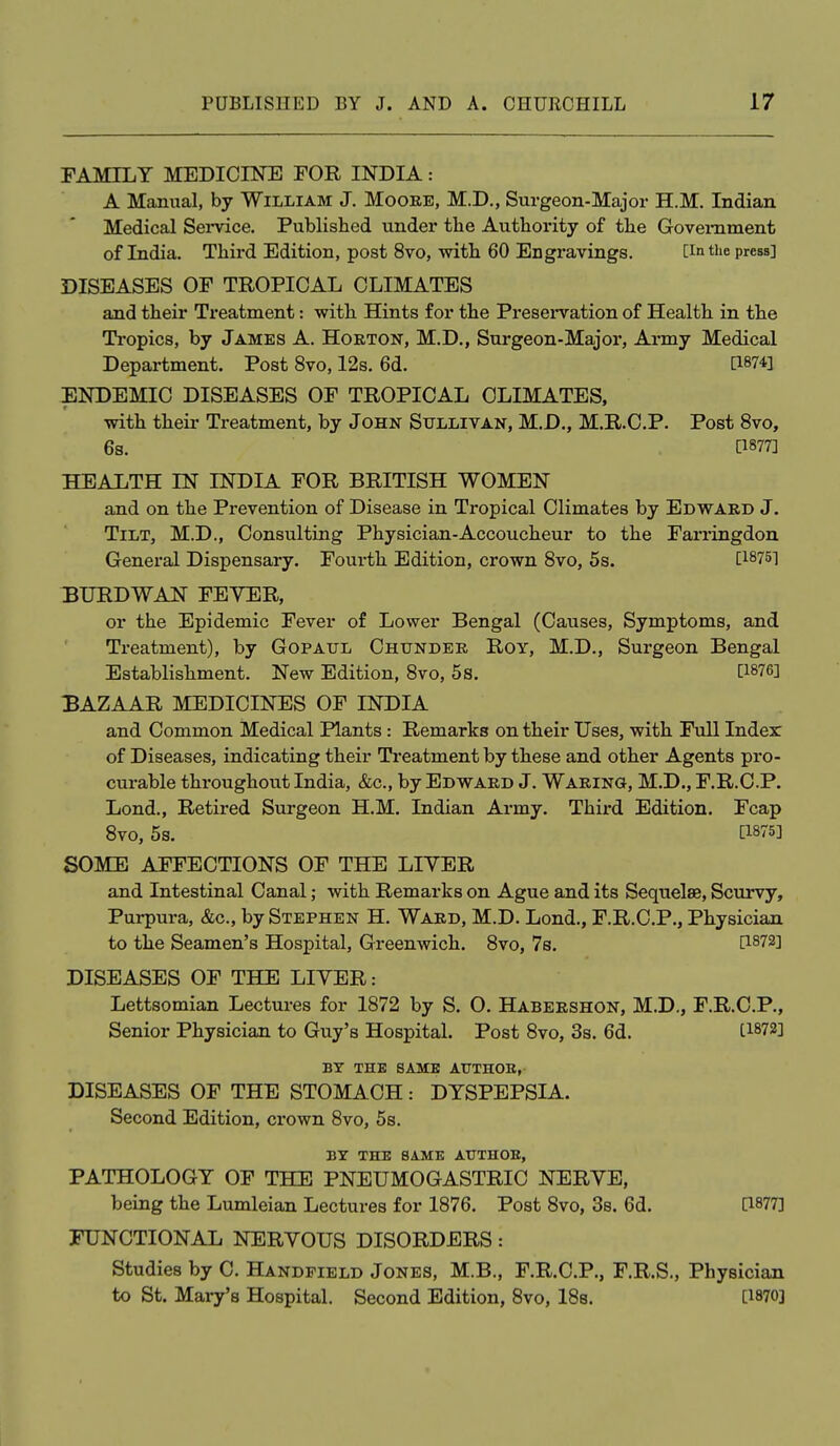 FAMILY MEDICINE FOR INDIA: A Manual, by William J. Mooee, M.D., Surgeon-Major H.M. Indian Medical Sei-vice. Published under tlie Authority of the Government of India. Third Edition, post 8vo, with 60 Engi-avings. [in the press] DISEASES OF TROPICAL CLIMATES and their Treatment: with Hints for the Preservation of Health in the Ti-opics, by James A. Horton, M.D., Surgeon-Major, Army Medical Department. Post 8vo, 12s. 6d. [18741 ENDEMIC DISEASES OF TROPICAL CLIMATES, with their Treatment, by John Sullivan, M.D., M.R.C.P. Post 8vo, 6s. P877] HEALTH IN INDIA FOR BRITISH WOMEN and on the Prevention of Disease in Tropical Climates by Edward J. Tilt, M.D., Consulting Physician-Accoucheur to the Farringdon General Dispensary. Fourth Edition, crown Svo, 5s. [18751 BURDWAN FEYER, or the Epidemic Fever of Lower Bengal (Causes, Symptoms, and Treatment), by Gopatjl Chtjnder Roy, M.D., Surgeon Bengal Establishment. New Edition, 8vo, 5s. [1876] BAZAAR MEDICINES OF INDIA and Common Medical Plants: Remarks on their Uses, with Full Indesr of Diseases, indicating their Treatment by these and other Agents pro- curable throughout India, &c., by Edward J. Waring, M.D., F.R.C.P. Lond., Retired Surgeon H.M. Indian Army. Third Edition. Fcap Svo, 5s. [1875] SOME AFFECTIONS OF THE LIVER and Intestinal Canal; with Remarks on Ague and its Sequelae, Scurvy, Purpura, &c., by Stephen H. Ward, M.D. Lond., F.R.C.P., Physician to the Seamen's Hospital, Greenwich. Svo, 7s. [1872] DISEASES OF THE LITER: Lettsomian Lectures for 1872 by S. O. Habershon, M.D., F.R.C.P., Senior Physician to Guy's Hospital. Post Svo, 3s. 6d. [18721 BY THE SAME AUTHOB, DISEASES OF THE STOMACH: DYSPEPSIA. Second Edition, crown Svo, 5s. BY THE SAME AUTHOR, PATHOLOGY OF THE PNEUMOGASTRIC NERVE, being the Lumleian Lectures for 1876. Post Svo, 3s. 6d. [1877] FUNCTIONAL NERVOUS DISORDERS: Studies by C. Handfield Jones, M.B., F.R.C.P., F.R.S., Physician to St. Mary's Hospital. Second Edition, Svo, ISe. [1870]