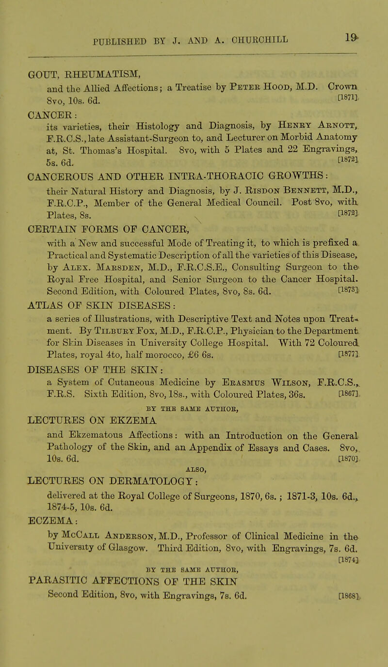 1^ GOUT, RHEUMATISM, and tlie Allied Affections; a Treatise by Peter Hood, M.D. Crown Svo, 10s. 6d. ti87il CANCER: its varieties, their Histology and Diagnosis, by Henky Arnott, r.R.C.S.,late Assistant-Surgeon to, and Lecturer on Morbid Anatomy at, St. Thomas's Hospital. Svo, with 5 Plates ajid 22 Engravings, 5s. 6d. ti872] CANCEROUS AOTD OTHER INTRA-THORACIC GROWTHS: their Natural History and Diagnosis, by J. Risdon Bennett, M.D., P.R.C.P., Member of the General Medical Council. Post Svo, with. Plates, 8s. ^ ^1872], CERTAIN EORMS OF CANCER, with a New and successful Mode of Treating it, to which is prefixed a Practical and Systematic Description of all the varieties of this Disease, by Alex. Marsden, M.D., F.R.C.S.E,, Consulting Surgeon to the^ Royal Free Hospital, and Senior Surgeon to the Cancer Hospital. Second Edition, with Coloured Plates, Svo, Ss. 6d. ATLAS OF SKIN DISEASES : a series of Illustrations, with Descriptive Text and Notes upon Treat- ment. By Tilbury Fox, M.D., F.R.C.P., Physician to the Department for Sldn Diseases in University College Hospital. With 72 Coloured Plates, royal 4to, half morocco, £6 6s. [1877] DISEASES OF THE SKIN: a System of Cutaneous Medicine by Erasmus Wilson, F.R.C.S.^ F.R.S. Sixth Edition, Svo, 18s., with Coloured Plates, 36s. [1867], BY THE SAME ArTTHOE, LECTURES ON EKZEMA and Ekzematous Affections: with an Introduction on the General Pathology of the Skin, and an Appendix of Essays and Cases. Svo,. 10s. 6d. [1870] ALSO, LECTURES ON DERMATOLOGY: dehvered at the Royal College of Surgeons, 1870,6s.; 1871-3, 10s. 6d.„ 1874-5,10s. 6d. ECZEMA: by McCall Anderson, M.D., Professor of Clinical Medicine in the University of Glasgow. Third Edition, Svo, with Engravings, 7s. 6d. a8743 BY THE SAME AtJTHOE, PARASITIC AFFECTIONS OF THE SKIN Second Edition, Svo, with Engravings, 7s. 6d. [18681,