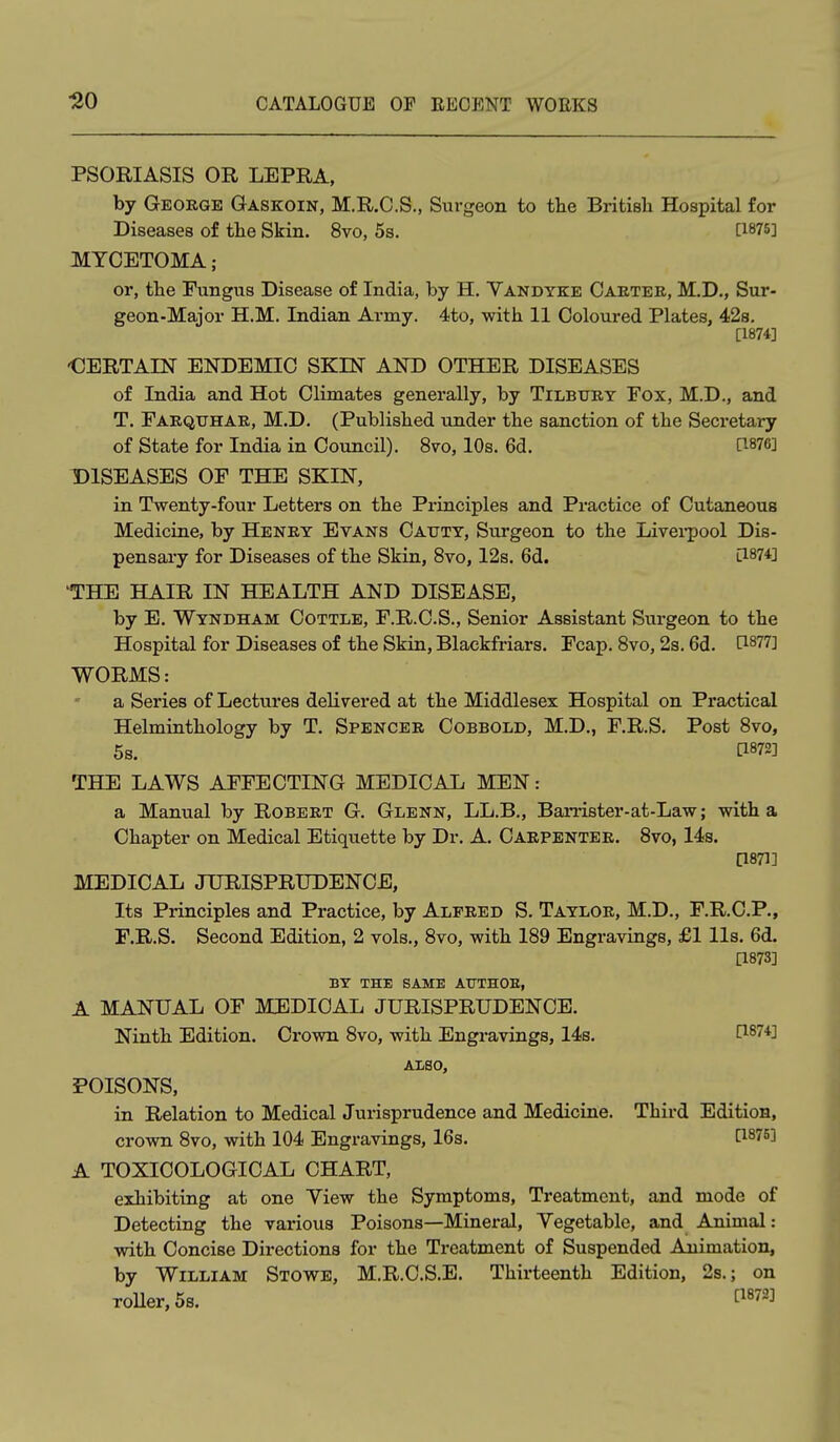 PSORIASIS OR LEPRA, by George Gaskoin, M.R.C.S., Surgeon to the Britisli Hospital for Diseases of the Skin. 8vo, 5s. C1875] MYCETOMA ; or, the Fungus Disease of India, by H. Yandyke Caetee, M.D., Sur- geon-Major H.M. Indian Army. 4to, with 11 Coloured Plates, 42s. [1874] •CERTAIIT ENDEMIC SKIN AND OTHER DISEASES of India and Hot Climates generally, by Tilbury Fox, M.D., and T. Farquhar, M.D. (Published under the sanction of the Secretary of State for India in Council). 8vo, 10s. 6d. 1^876] DISEASES OF THE SKIN, in Twenty-four Letters on the Principles and Practice of Cutaneous Medicine, by Henry Evans Cauty, Surgeon to the Livei-pool Dis- pensary for Diseases of the Skin, 8vo, 12s. 6d. O-^l^l 'THE HAIR IN HEALTH AND DISEASE, by E. Wyndham Cottle, F.R.C.S., Senior Assistant Surgeon to the Hospital for Diseases of the Skin, Blackfriars. Fcap. Svo, 2s. 6d. ti877] WORMS: a Series of Lectures delivered at the Middlesex Hospital on Practical Helminthology by T. Spencer Cobbold, M.D., F.R.S. Post Svo, 5s. [1872] THE LAWS AFFECTING MEDICAL MEN: a Manual by Robert G. Glenn, LL.B., Barrister-at-Law; with a Chapter on Medical Etiquette by Dr. A. Caepentee. Svo, 14s. P871] MEDICAL JURISPRUDENCE, Its Principles and Practice, by Alfeed S. Tayloe, M.D., F.R.C.P., F.R.S. Second Edition, 2 vols., Svo, with 189 Engravings, £1 lis. 6d. [1873] BY THE SAME ATTTHOE, A MANUAL OF MEDICAL JURISPRUDENCE. Ninth Edition. Crown Svo, with Engravings, 14s. P874] Also, POISONS, in Relation to Medical Jurisprudence and Medicine. Third Edition, crown Svo, with 104 Engravings, 16s. C1875] A TOXICOLOGICAL CHART, exhibiting at one Yiew the Symptoms, Treatment, and mode of Detecting the various Poisons—Mineral, Yegetable, and Animal: with Concise Directions for the Treatment of Suspended Animation, by William Stowe, M.R.C.S.E. Thirteenth Edition, 2s.; on roUer,5s. P^^^]