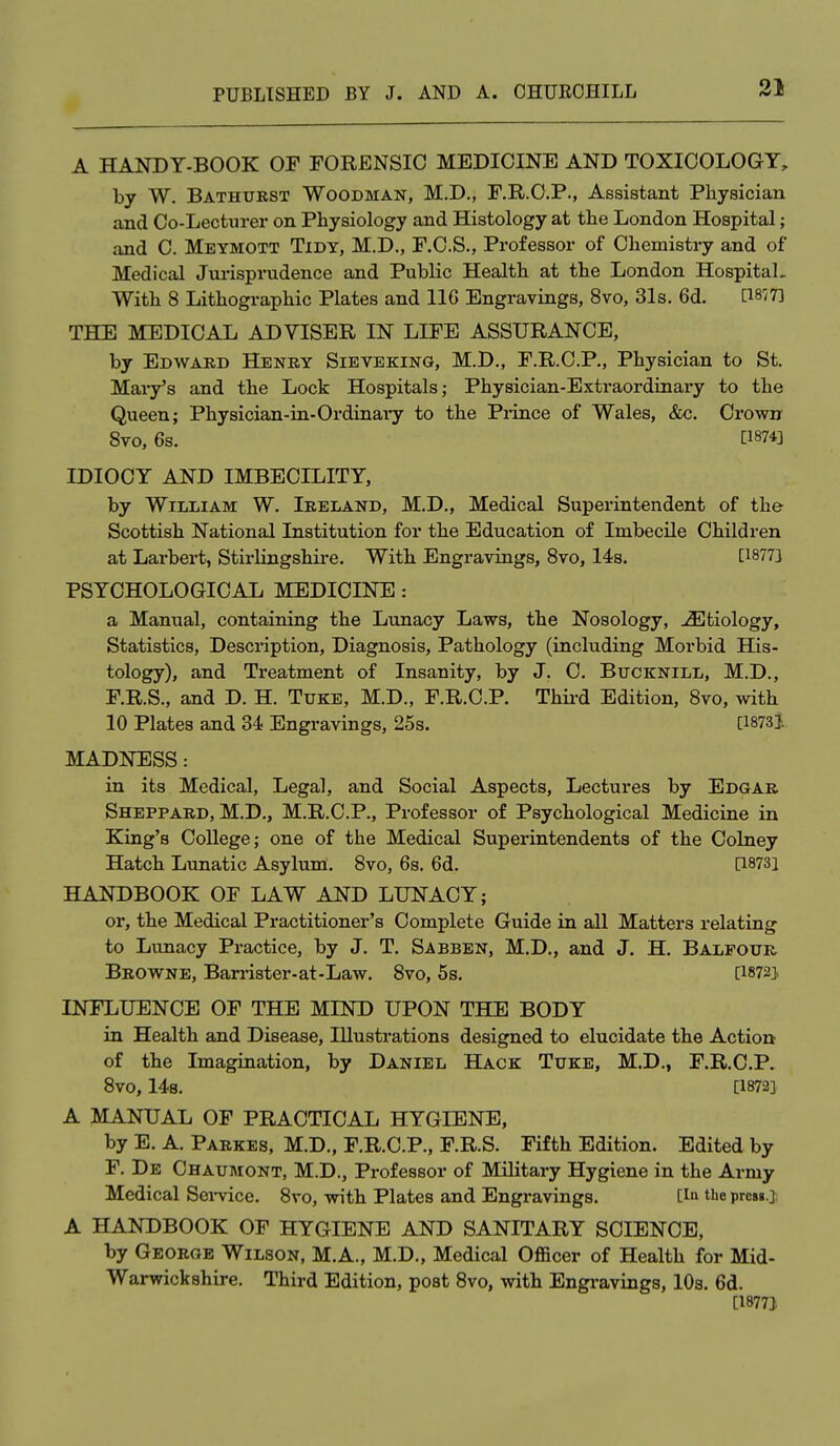 A HANDT-BOOK OF FORENSIC MEDICINE AND TOXICOLOGY, by W. Bathurst Woodman, M.D., F.R.O.P., Assistant Physician and Co-Lectiu-ei' on Physiology and Histology at the London Hospital; and C. Meymott Tidy, M.D., F.C.S., Professor of Chemistry and of Medical Jm-ispi'udence and Public Health at the London Hospital. With 8 Lithogi-aphic Plates and 116 Engravings, 8vo, 31s. 6d. [1877] THE MEDICAL ADVISER IN LIFE ASSURANCE, by Edward Henry Sieveking, M.D., F.R.C.P., Physician to St. Mary's and the Lock Hospitals; Physician-Extraordinary to the Queen; Physician-in-Ordinary to the Prince of Wales, &c. Crown Svo, 6s. [1874] IDIOCY AND IMBECILITY, by William W. Ireland, M.D., Medical Superintendent of the Scottish National Institution for the Education of Imbecile Children at Larbert, Stirlingshire. With Engravings, Svo, 14s. [1877] PSYCHOLOGICAL MEDICINE: a Manual, containing the Lunacy Laws, the Nosology, -Etiology, Statistics, Description, Diagnosis, Pathology (including Morbid His- tology), and Treatment of Insanity, by J. C. Bucknill, M.D., F.R.S., and D. H. Ttjke, M.D., F.R.C.P. Thii-d Edition, Svo, with 10 Plates and 34 Engravings, 25s. [1873}. MADNESS: in its Medical, Legal, and Social Aspects, Lectures by Edgar Sheppard, M.D., M.R.C.P., Professor of Psychological Medicine in King's College; one of the Medical Superintendents of the Colney Hatch Lunatic Asylum. Svo, 6s. 6d. [1873] HANDBOOK OF LAW AND LUNACY; or, the Medical Practitioner's Complete Guide in all Matters relating to Lunacy Practice, by J. T. Sabben, M.D., and J. H. Balfour Browne, Ban-ister-at-Law. Svo, 5s. [18723 INFLUENCE OF THE MIND UPON THE BODY in Health and Disease, Illustrations designed to elucidate the Action of the Imagination, by Daniel Hack Tuke, M.D., F.R.C.P. Svo, 14s. [1872] A MANUAL OF PRACTICAL HYGIENE, by E. A. Parkes, M.D., F.R.C.P., F.R.S. Fifth Edition. Edited by F. De Chaumont, M.D., Professor of Military Hygiene in the Army Medical Sei-vice. Svo, with Plates and Engravings. [la the prcsg.j A HANDBOOK OF HYGIENE AND SANITARY SCIENCE, by George Wilson, M.A., M.D., Medical Officer of Health for Mid- Warwickshire. Third Edition, post Svo, with Engi-avings, lOs. 6d. [1877}