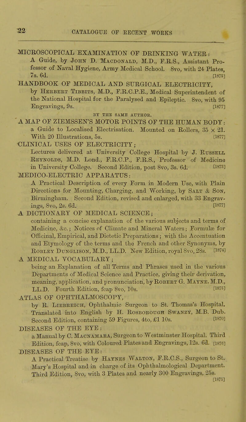 32 MICROSCOPICAL EXAMINATION Or DRINKING WATER: A Guide, by John D. Macdonald, M.D., F.R.S., Assistant Pro- fessor of Naval Hygiene, Army Medical School. 8vo, with 24 Plates, 7s. 6d. [1875] HANDBOOK OF MEDICAL AND SURGICAL ELECTRICITY, by Hbebekt Tibbits, M.D., F.R.C.P.E., Medical Superintendent of the National Hospital for the Paralysed and Epileptic. 8vo, with 95 Engravings, 9s. [1877] BY THE SAME ATTTHOE. ■ A MAP OF ZIEMSSEN'S MOTOR POINTS OF THE HUMAN BODY: a Guide to Localised Electrisation. Mounted on Rollers, 35 X 21. With 20 Illustrations, 5s. [1877] •CLINICAL USES OF ELECTRICITY; Lectures delivered at University College Hospital by J. Russell Reynolds, M.D. Lond., F.R.C.P., F.R.S., Professor of Medicine in University College. Second Edition, post 8vo, 3s. 6d. tlS73] MEDICO-ELECTRIC APPARATUS: A Practical Description of every Form in Modem Use, with Plain Directions for Mounting, Charging, and Working, by Salt & Son, Birmingham. Second Edition, revised and enlarged, with 33 Engrav- ings, 8vo, 2s. 6d. [1877] A DICTIONARY OF MEDICAL SCIENCE; containing a concise explanation of the various subjects and terms of Medicine, &c.; Notices of Climate and Mineral Waters; Formulae for OflBcinal, Empirical, and Dietetic Preparations ; with the Accentuation and Etymology of the terms and the French and other Synonyms, by ROBLEY DuNGLisoN, M.D., LL.D. New Edition, royal 8vo, 28s. ^1^74] A MEDICAL YOCABULARY; being an Explanation of all Terms and Phrases used in the vai-ious Departments of Medical Science and Practice, giving their derivation, meaning, application, and pronunciation, by Robert G. Matne, M.D., LL.D. Foui'th Edition, fcap 8vo, 10s. [1875] ATLAS OF OPHTHALMOSCOPY, by R. LiEBEEiCH, Ophthalmic Surgeon to St. Thomas's Hospital. Translated into English by H. Rosborough Swanzy, M.B. Dub. Second Edition, containing 59 Figures, 4to, £1 10s. [1870] DISEASES OF THE EYE : a Manual by C. Macnamaka, Surgeon to Westminster Hospital. Thii-d Edition, fcap, 8vo, with Coloui-ed Plates and Engravings, 12s. 6d. [i87C] DISEASES OF THE EYE: A Practical Treatise by Haynes Walton, F.R.C.S., Surgeon to St. Mary's Hospital and in charge of its Ophthalmological Department. Third Edition, 8vo, with 3 Plates and nearly 300 Engravings, 25s. [1875]