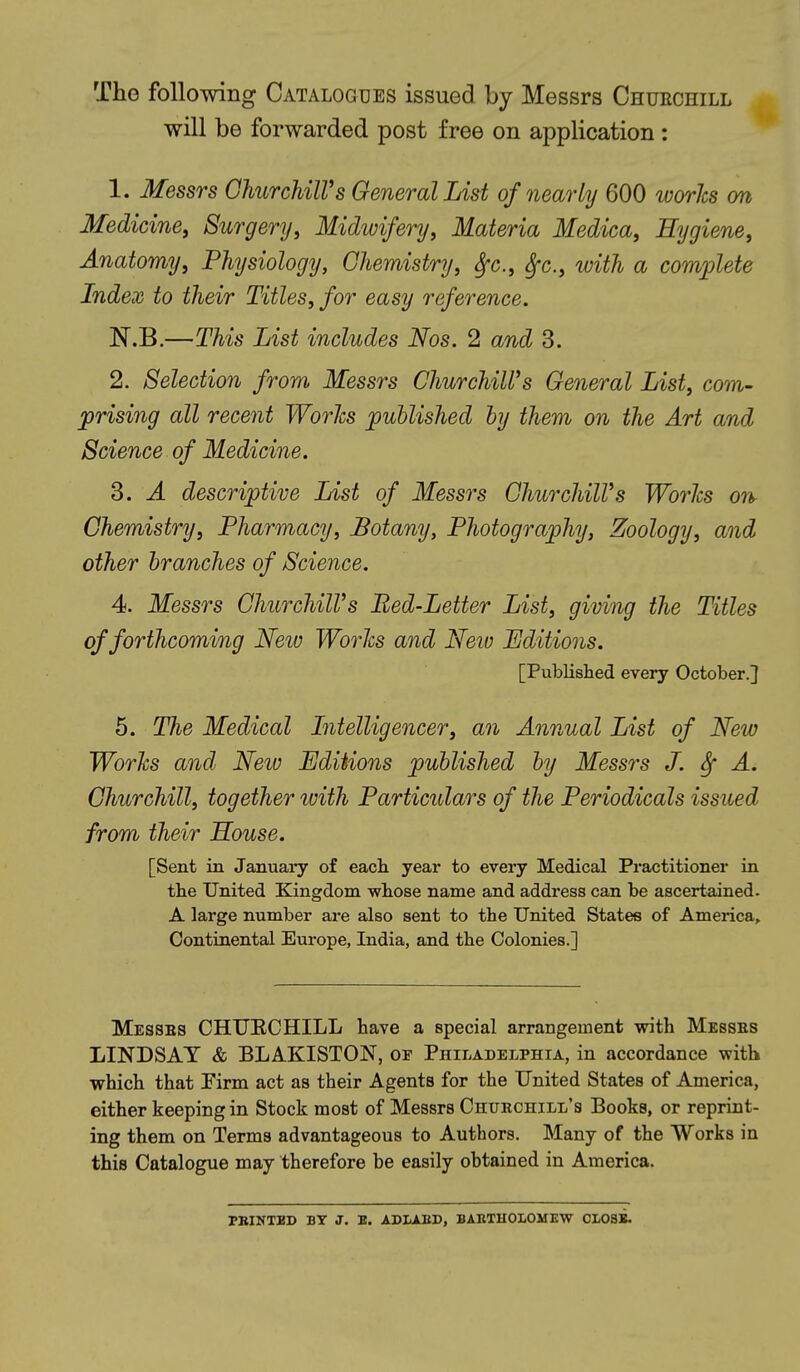 The following Catalogues issued by Messrs Chuechill will be forwarded post free on application: 1. Messrs GhurchilVs General Inst of nearly 600 worhs on Medicine, Surgery, Midwifery, Materia Medica, Hygiene, Anatomy, Physiology, Chemistry, ^c, ^c, with a comiolete Index to their Titles, for easy reference. N.B.—This List includes Nos. 2 and 3. 2. Selection from Messrs ChurchiWs General List, com- prising all recent Worlcs published by them on the Art and Science of Medicine. 3. A descriptive List of Messrs GhurchilVs Worhs on^ Chemistry, Pharmacy, Botany, Photography, Zoology, and other branches of Science. 4. Messrs GhurchilVs Bed-Letter List, giving the Titles of forthcoming Neiv Worhs and Neio Editions. [Published every October.] 5. The Medical Intelligencer, an Annual List of New Worhs and Neio Editions published by Messrs J. ^ A. Churchill, together imth Particulars of the Periodicals issued from their House. [Sent in January of each year to every Medical Practitioner in the United Kingdom wliose name and address can be ascertained. A large number are also sent to the United States of America, Continental Europe, India, and the Colonies.] Messes CHUECHILL have a special arrangement with Messes LINDSAY & BLAKISTON, of Philadelphia, in accordance with which that Firm act as their Agents for the United States of America, either keeping in Stock most of Messrs Chuechill's Books, or reprint- ing them on Terms advantageous to Authors. Many of the Works in this Catalogue may therefore be easily obtained in America. PBINTED BY J. E. ADLAED, BABTHOLOMEW CI-08B.