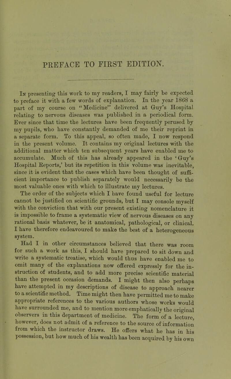 In presenting this work to my readers, I may fairly be expected to preface it with a few words of explanation. In the year 1868 a part of my course on Medicine delivered at Gruy's Hospital relating to nervous diseases was published in a periodical form. Ever since that time the lectures have been frequently perused by my pupils, who have constantly demanded of me their reprint in a separate form. To this appeal, so often made, I now respond in the present volume. It contains my original lectures with the additional matter which ten subsequent years have enabled me to accumulate. Much of this has already appeared in the ' G-uy's Hospital Eeports,' but its repetition in this volume was inevitable, since it is evident that the cases which have been thought of suffi- cient importance to publish separately would necessarily be the most valuable ones with which to illustrate my lectures. The order of the subjects which I have found useful for lecture cannot be justified on scientific grounds, but I may console myself with the conviction that with our present existing nomenclature it is impossible to frame a systematic view of nervous diseases on any rational basis whatever, be it anatomical, pathological, or clinical, I have therefore endeavoured to make the best of a heterogeneous system. Had I in other circumstances believed that there was room for such a work as this, I should have prepared to sit down and write a systematic treatise, which would thus have enabled me to omit many of the explanations now offered expressly for the in- struction of students, and to add more precise scientific material than the present occasion demands. I might then also perhaps have attempted in my descriptions of disease to approach nearer to a scientific method. Time might then have permitted me to make appropriate references to the various authors whose works would have surrounded me, and to mention more emphatically the original observers in this department of medicine. The form of a lecture, however, does not admit of a reference to the source of information from which the instructor draws. He offers what he has in his possession, but how much of his wealth has been acquired by his own