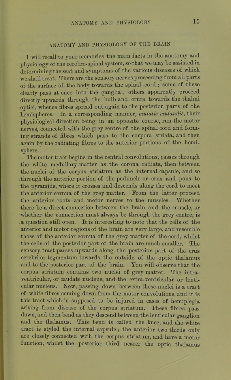 ANATOMY AND PHYSIOLOGY OF THE BRAIN I will recall to your memories the main facts in tlie anatomy and physiology of the cerebro-spinal system, so that we may be assisted in determining the seat and symptoms of the various diseases of which we shall treat. There are the sensory nerves proceeding from all parts of the surface of the body towards the spinal cord ; some of these clearly pass at once into the ganglia; others apparently proceed directly upwards through the bulb and crura towards the thalmi optici, whence fibres spread out again to the posterior parts of the hemispheres. In a corresponding manner, mutatis mutandis, their physiological direction being in an opposite course, run the motor nerves, connected with the grey centre of the spinal cord and form- ing strands of fibres which pass to the corpora striata, and then again by the radiating fibres to the anterior portions of the hemi- sphere. The motor tract begins in the central convolutions, passes through the white medullary matter as the corona radiata, then between the nuclei of the corpus striatum as the internal capsule, and so through the anterior portion of the peduncle or crus and pons to the pyramids, where it crosses and descends along the cord to meet the anterior cornua of the grey matter. From the latter proceed the anterior roots and motor nerves to the muscles. Whether there be a direct connection between the brain and the muscle, or whether the connection must always be through the grey centre, is a question still open. It is interesting to note that the cells of the anterior and motor regions of the brain are very large, and resemble those of the anterior cornua of the grey matter of the cord, whilst the cells of the posterior part of the brain are much smaller. The sensory tract passes upwards along the posterior part of the cnis cerebri or tegmentum towards the outside of the optic thalamus and to the posterior part of the brain. Tou will observe that the corpus striatum contains two nuclei of grey matter. The intra- ventricular, or caudate nucleus, and the extra-ventricular or lenti- cular nucleus. Now, passing down between these nuclei is a tract of white fibres coming down Prom the motor convolutions, and it is this tract which is supposed to be injured in cases of hemiplegia arising from disease of the corpus striatum. These fibres pass down, and then bend as they descend between the lenticular ganglion and the thalamus. This bend is called the knee, and the white tract is styled the internal capsule ; the anterior two thirds only are closely connected with the corpus striatum, and have a motor function, whilst the posterior third nearer the optic thalamus