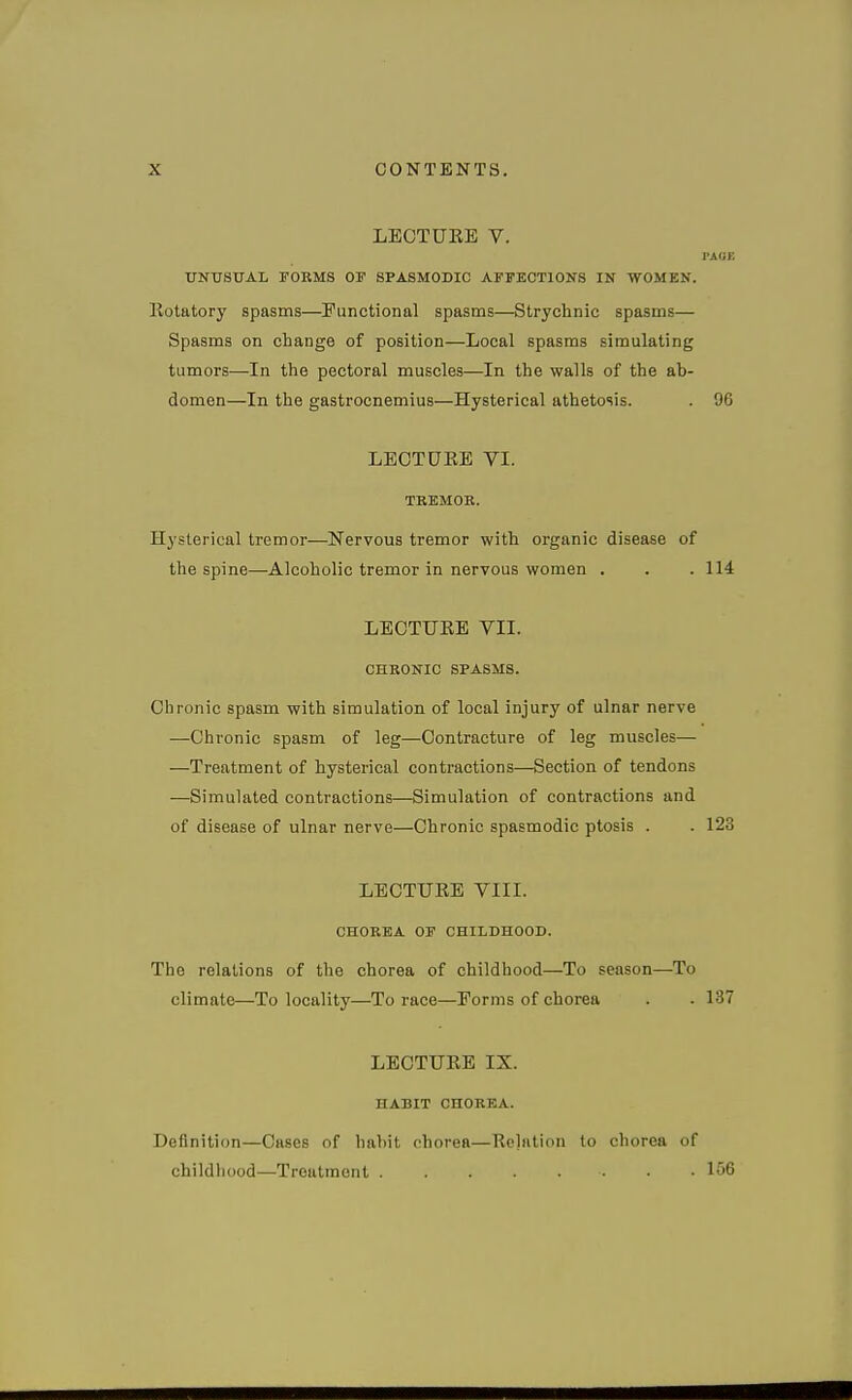 LECTUEE V. PAOE UKTJSUAL FORMS OP SPASMOBIC AFFECTIONS IN WOMEN. Kotatory spasms—Functional spasms—Strychnic spasms— Spasms on change of position—Local spasms simulating tumors—In the pectoral muscles—In the walls of the ab- domen—In the gastrocnemius—Hysterical athetosis. . 96 LEOTDKE VI. TREMOE. Hysterical tremor—Nervous tremor with organic disease of the spine—Alcoholic tremor in nervous women . . .114 LECTUEE VII. CHRONIC SPASMS. Chronic spasm with simulation of local injury of ulnar nerve —Chronic spasm of leg—Contracture of leg muscles— —Treatment of hysterical contractions—Section of tendons —Simulated contractions—Simulation of contractions and of disease of ulnar nerve—Chronic spasmodic ptosis . . 123 LECTUEE VIII. CHOREA OF CHILDHOOD. The relations of the chorea of childhood—To season—To climate—To locality—To race—Forms of chorea . . 137 LECTUEE IX. HABIT CHOREA. Definition—Cases of hahit chorea—Eolation to chorea of childhood—Treatment 156