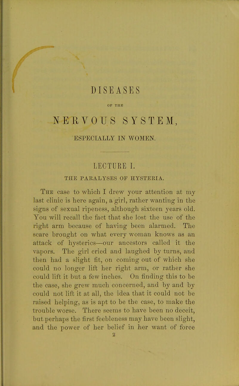 DISEASES OP THE NERVOUS SYSTEM, ESPECIALLY IN WOMEN. LECTURE I. THE PARALYSES OF HYSTERIA. The case to which I drew your attention at my last clinic is here again, a girl, rather wanting in the signs of sexual ripeness, although sixteen years old. You will recall the fact that she lost the use of the right arm because of having been alarmed. The scare brought on what every woman knows as an attack of hysterics—our ancestors called it the vapors. The girl cried and laughed by turns, and then had a slight fit, on coming out of which she could no longer lift her right arm, or rather she could lift it but a few inches. On finding this to be the case, she grew much concerned, and by and by could not lift it at all, the idea that it could not be raised helping, as is apt to be the case, to make the trouble worse. There seems to have been no deceit, but perhaps the first feebleness may have been slight, and the power of her belief in her want of force