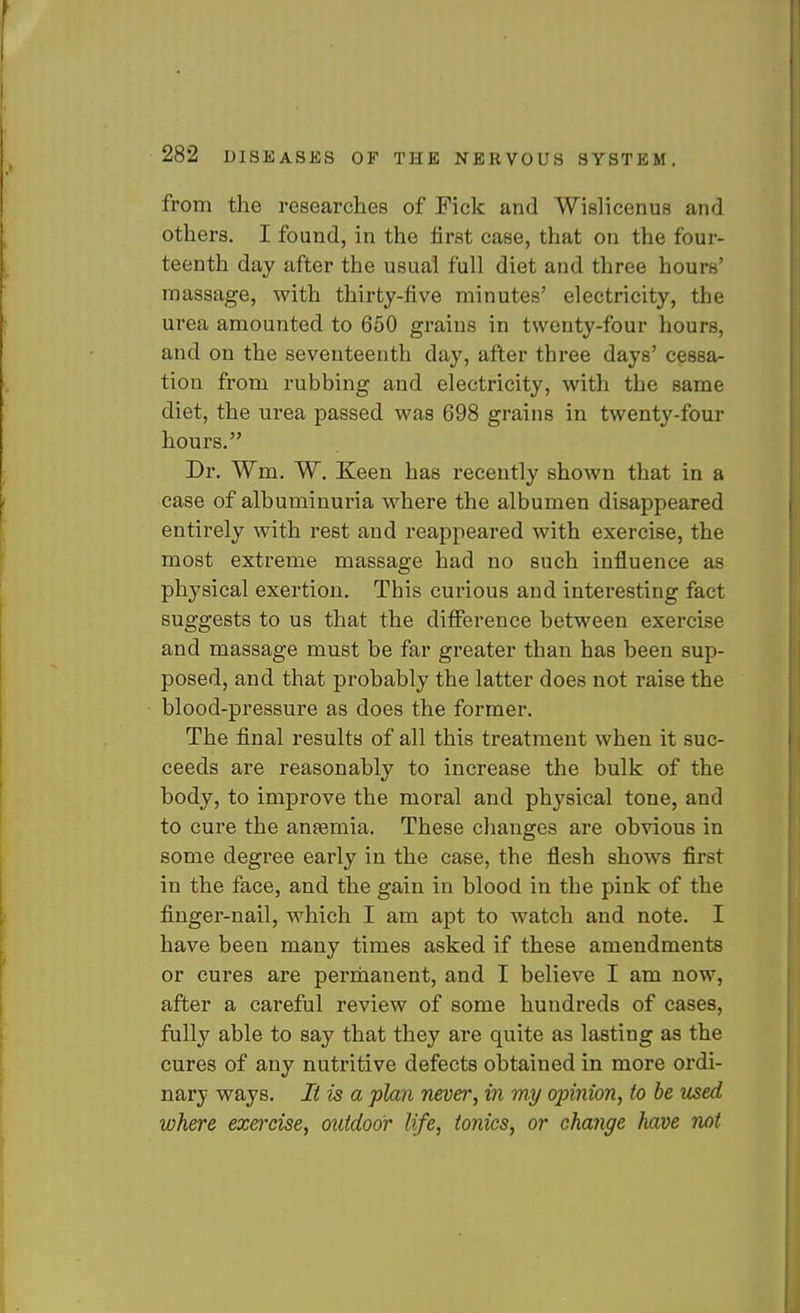 from the researches of Fick and Wislicenus and others. I found, in the first case, that on the four- teenth day after the usual full diet and three hours' massage, with thirty-five minutes' electricity, the urea amounted to 650 grains in twenty-four hours, and on the seventeenth day, after three days' cessa- tion from rubbing and electricity, with the same diet, the urea passed was 698 grains in twenty-four hours. Dr. Wm. W. Keen has recently shown that in a case of albuiTiinuria where the albumen disappeared entirely with rest and reappeared with exercise, the most extreme massage had no such influence as physical exertion. This curious and interesting fact suggests to us that the diflterence between exercise and massage must be far greater than has been sup- posed, and that probably the latter does not raise the blood-pressure as does the former. The final results of all this treatment when it suc- ceeds are reasonably to increase the bulk of the body, to improve the moral and physical tone, and to cure the anaemia. These changes are obvious in some degree early in the case, the flesh shows first in the face, and the gain in blood in the pink of the finger-nail, which I am apt to watch and note. I have been many times asked if these amendments or cures are perrhanent, and I believe I am now, after a careful review of some hundreds of cases, fully able to say that they are quite as lasting as the cures of any nutritive defects obtained in more ordi- nary ways. It is a plan never, in my opinion, to be used where exercise, outdoor life, ionics, or change have not