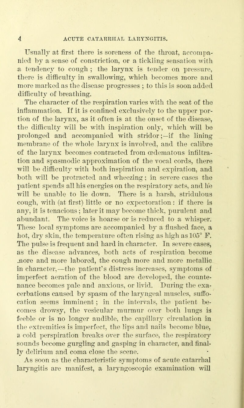 Usually at first there is soreness of the throat, accompa- nied by a sense of constriction, or a tickling sensation with a tendency to cough ; the larynx is tender on pressure, there is difficulty in swallowing, which becomes more and more marked as the disease progresses ; to this is soon added difficulty of breathing. The character of the respiration varies with the seat of the inflammation. If it is confined exclusively to the upper por- tion of the larynx, as it often is at the onset of the disease, the difficulty will be with inspiration only, which will be prolonged and accompanied with stridor;—if the lining membrane of the whole larynx is involved, and the calibre of the larynx becomes contracted from cedematous infiltra- tion and spasmodic approximation of the vocal cords, there will be difficulty with both inspiration and expiration, and both will be protracted and wheezing; in severe cases the patient spends all his energies on the respiratory acts, and he will be unable to lie down. There is a harsh, stridulous cough, with (at first) little or no expectoration: if there is any, it is tenacious; later it may become thick, purulent and abundant. The voice is hoarse or is reduced to a whisper. These local symptoms are accompanied by a flushed face, a hot, dry skin, the temperature often rising as high as 105° F. The pulse is frequent and hard in character. In severe cases, as the disease advances, both acts of respiration become more and more labored, the cough more and more metallic in character,—the patient’s distress increases, symptoms of imperfect aeration of the blood are developed, the counte- nance becomes pale and anxious, or livid. During the exa- cerbations caused by spasm of the laryngeal muscles, suffo- cation seems imminent; in the intervals, the patient be- comes drowsy, the vesicular murmur over both lungs is feeble or is no longer audible, the capillary circulation in the extremities is imperfect, the lips and nails become blue, a cold perspiration breaks over the surface, the respiratory sounds become gurgling and gasping in character, and final- ly delirium and coma close the scene. As soon as the characteristic symptoms of acute catarrhal laryngitis are manifest, a laryngoscopic examination will