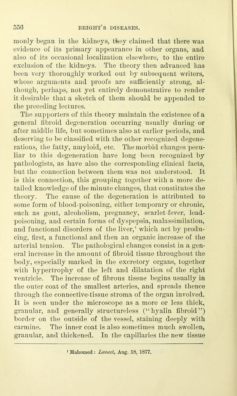 monly began in the kidneys, they claimed that there was evidence of its primary appearance in other organs, and also of its occasional localization elsewhere, to the entire exclusion of the kidneys. The theory then advanced has been very thoroughly worked out by subsequent writers, whose arguments and proofs are sufficiently strong, al- though, perhaps, not yet entirely demonstrative to render it desirable that a sketch of them should be appended to the preceding lectures. The supporters of this theory maintain the existence of a general fibroid degeneration occurring usually during or after middle life, but sometimes also at earlier periods, and deserving to be classified with the other recognized degene- rations, the fatty, amyloid, etc. The morbid changes pecu- liar to this degeneration have long been recognized by pathologists, as have also the corresponding clinical facts, but the connection between them was not understood. It is this connection, this grouping together with a more de- tailed knowledge of the minute changes, that constitutes the theory. The cause of the degeneration is attributed to some form of blood-poisoning, either temporary or chronic, such as gout, alcoholism, pregnancy, scarlet-fever, lead- poisoning, and certain forms of dyspepsia, malassimilation, and functional disorders of the liver,1 which act by produ- cing, first, a functional and then an organic increase of the arterial tension. The pathological changes consist in a gen- eral increase in the amount of fibroid tissue throughout the body, especially marked in the excretory organs, together with hypertrophy of the left and dilatation of the right ventricle. The increase of fibrous tissue begins usually in the outer coat of the smallest arteries, and spreads thence through the connective-tissue stroma of the organ involved. It is seen under the microscope as a more or less thick, granular, and generally structureless (“hyalin fibroid”) border on the outside of the vessel, staining deeply with carmine. The inner coat is also sometimes much swollen, granular, and thickened. In the capillaries the new tissue 1 Mahomed : Lancet, Aug. 18, 1877.