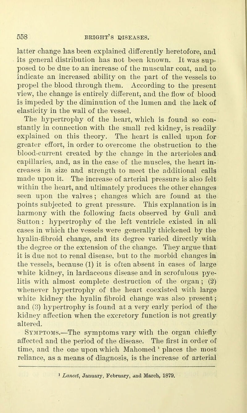 latter change lias been explained differently heretofore, and its general distribution has not been known. It was sup- posed to be due to an increase of the muscular coat, and to indicate an increased ability on the part of the vessels to propel the blood through them. According to the present view, the change is entirely different, and the flow of blood is impeded by the diminution of the lumen and the lack of elasticity in the wall of the vessel. The hypertrophy of the heart, which is found so con- stantly in connection with the small red kidney, is readily explained on this theory. The heart is called upon for greater effort, in order to overcome the obstruction to the blood-current created by the change in the arterioles and capillaries, and, as in the case of the muscles, the heart in- creases in size and strength to meet the additional calls made upon it. The increase of arterial pressure is also felt within the heart, and ultimately produces the other changes seen upon the valves; changes which are found at the points subjected to great pressure. This explanation is in harmony with the following facts observed by Gull and Sutton : hypertrophy of the left ventricle existed in all cases in which the vessels were generally thickened by the hyalin-fibroid change, and its degree varied directly with the degree or the extension of the change. They argue that it is due not to renal disease, but to the morbid changes in the vessels, because (1) it is often absent in cases of large white kidney, in lardaceous disease and in scrofulous pye- litis with almost complete destruction of the organ ; (2) whenever hypertrophy of the heart coexisted with large white kidney the hyalin fibroid change was also present; and (3) hypertrophy is found at a very early period of the kidney affection when the excretory function is not greatly altered. Symptoms.—The symptoms vary with the organ chiefly affected and the period of the disease. The first in order of time, and the one upon which Mahomed 1 places the most reliance, as a means of diagnosis, is the increase of arterial 1 Lancet, January, February, and March, 1879.
