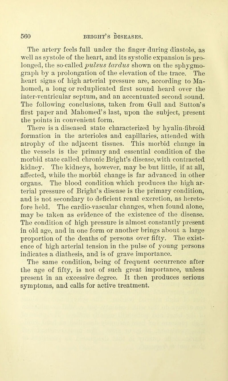 The artery feels full under the finger during diastole, as well as systole of the heart, and its systolic expansion is pro- longed, the so-called pulsus tardus shown on the spliygmo- grapli by a prolongation of the elevation of the trace. The heart signs of high arterial pressure are, according to Ma- homed, a long or reduplicated first sound heard over the inter-ventricular septum, and an accentuated second sound. The following conclusions, taken from Gull and Sutton’s first paper and Mahomed’s last, upon the subject, present the points in convenient form. There is a diseased state characterized by liyalin-fibroid formation in the arterioles and capillaries, attended with atrophy of the adjacent tissues. This morbid change in the vessels is the primary and essential condition of the morbid state called chronic Bright’s disease, with contracted kidney. The kidneys, however, may be but little, if at all, affected, while the morbid change is far advanced in other organs. The blood condition which produces the high ar- terial pressure of Bright’s disease is the primary condition, and is not secondary to deficient renal excretion, as hereto- fore held. The cardio-vascular changes, when found alone, may be taken as evidence of the existence of the disease. The condition of high pressure is almost constantly present in old age, and in one form or another brings about a large proportion of the deaths of persons over fifty. The exist- ence of high arterial tension in the pulse of young persons indicates a diathesis, and is of grave importance. The same condition, being of frequent occurrence after the age of fifty, is not of such great importance, unless present in an excessive degree. It then produces serious symptoms, and calls for active treatment.