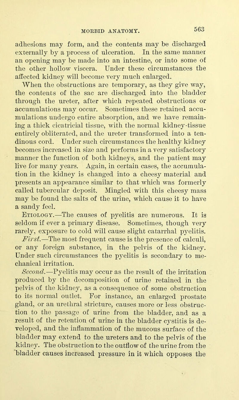 adhesions may form, and the contents may be discharged externally by a process of ulceration. In the same manner an opening may be made into an intestine, or into some of the other hollow viscera. Under these circumstances the affected kidney will become very much enlarged. When the obstructions are temporary, as they give way, the contents of the sac are discharged into the bladder through the ureter, after which repeated obstructions or accumulations may occur. Sometimes these retained accu- mulations undergo entire absorption, and we have remain- ing a thick cicatricial tissue, with the normal kidney-tissue entirely obliterated, and the ureter transformed into a ten- dinous cord. Under such circumstances the healthy kidney becomes increased in size and performs in a very satisfactory manner the function of both kidneys, and the patient may live for many years. Again, in certain cases, the accumula- tion in the kidney is changed into a cheesy material and presents an appearance similar to that which was formerly called tubercular deposit. Mingled with this cheesy mass may be found the salts of the urine, which cause it to have a sandy feel. Etiology.—The causes of pyelitis are numerous. It is seldom if ever a primary disease. Sometimes, though very rarely, exposure to cold will cause slight catarrhal pyelitis. First.—The most frequent cause is the presence of calculi, or any foreign substance, in the pelvis of the kidney. Under such circumstances the pyelitis is secondary to me- chanical irritation. Second.—Pyelitis may occur as the result of the irritation produced by the decomposition of urine retained in the pelvis of the kidney, as a consequence of some obstruction to its normal outlet. For instance, an enlarged prostate gland, or an urethral stricture, causes more or less obstruc- tion to the passage of urine from the bladder, and as a result of the retention of urine in the bladder cystitis is de- veloped, and the inflammation of the mucous surface of the bladder may extend to the ureters and to the pelvis of the kidney. The obstruction to the outflow of the urine from the bladder causes increased pressure in it which opposes the