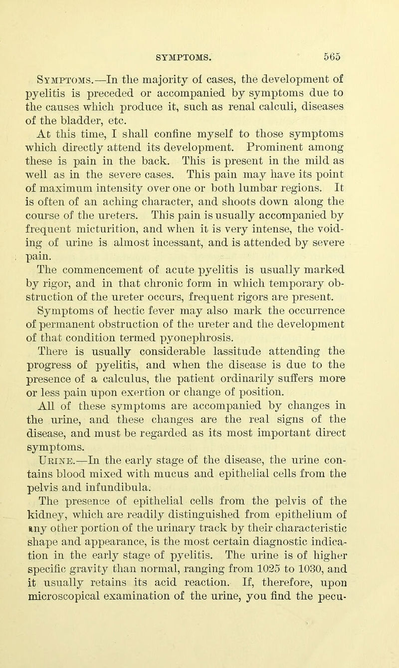 Symptoms.—In tlie majority of cases, the development of pyelitis is preceded or accompanied by symptoms due to the causes which produce it, such as renal calculi, diseases of the bladder, etc. At this time, I shall confine myself to those symptoms which directly attend its development. Prominent among these is pain in the back. This is present in the mild as well as in the severe cases. This pain may have its point of maximum intensity over one or both lumbar regions. It is often of an aching character, and shoots down along the course of the ureters. This pain is usually accompanied by frequent micturition, and when it is very intense, the void- ing of urine is almost incessant, and is attended by severe pain. The commencement of acute pyelitis is usually marked by rigor, and in that chronic form in which temporary ob- struction of the ureter occurs, frequent rigors are present. Symptoms of hectic fever may also mark the occurrence of permanent obstruction of the ureter and the development of that condition termed pyonephrosis. There is usually considerable lassitude attending the progress of pyelitis, and when the disease is due to the presence of a calculus, the patient ordinarily suffers more or less pain upon exertion or change of position. All of these symptoms are accompanied by changes in the urine, and these changes are the real signs of the disease, and must be regarded as its most important direct symptoms. Ueine.—In the early stage of the disease, the urine con- tains blood mixed with mucus and epithelial cells from the pelvis and infundibula. The presence of epithelial cells from the pelvis of the kidney, which are readily distinguished from epithelium of uny other portion of the urinary track by their characteristic shape and appearance, is the most certain diagnostic indica- tion in the early stage of pyelitis. The urine is of higher specific gravity than normal, ranging from 1025 to 1030, and it usually retains its acid reaction. If, therefore, upon microscopical examination of the urine, you find the pecu-