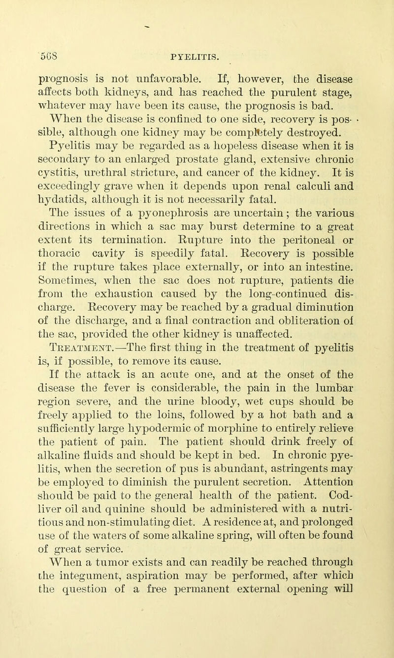 prognosis is not unfavorable. If, however, the disease affects both kidneys, and has reached the purulent stage, whatever may have been its cause, the prognosis is bad. When the disease is confined to one side, recovery is pos- * sible, although one kidney may be completely destroyed. Pyelitis may be regarded as a hopeless disease when it is secondary to an enlarged prostate gland, extensive chronic cystitis, urethral stricture, and cancer of the kidney. It is exceedingly grave when it depends upon renal calculi and hydatids, although it is not necessarily fatal. The issues of a pyonephrosis are uncertain; the various directions in which a sac may burst determine to a great extent its termination. Rupture into the peritoneal or thoracic cavity is speedily fatal. Recovery is possible if the rupture takes place externally, or into an intestine. Sometimes, when the sac does not rupture, patients die from the exhaustion caused by the long-continued dis- charge. Recovery may be reached by a gradual diminution of the discharge, and a final contraction and obliteration ol the sac, provided the other kidney is unaffected. Treatment.—The first thing in the treatment of pyelitis is, if possible, to remove its cause. If the attack is an acute one, and at the onset of the disease the fever is considerable, the pain in the lumbar region severe, and the urine bloody, wet cups should be freely applied to the loins, followed by a hot bath and a sufficiently large hypodermic of morphine to entirely relieve the patient of pain. The patient should drink freely of alkaline fluids and should be kept in bed. In chronic pye- litis, when the secretion of pus is abundant, astringents may be employed to diminish the purulent secretion. Attention should be paid to the general health of the patient. Cod- liver oil and quinine should be administered with a nutri- tious and non-stimulating diet. A residence at, and prolonged use of the waters of some alkaline spring, will often be found of great service. When a tumor exists and can readily be reached through the integument, aspiration may be performed, after which the question of a free permanent external opening will
