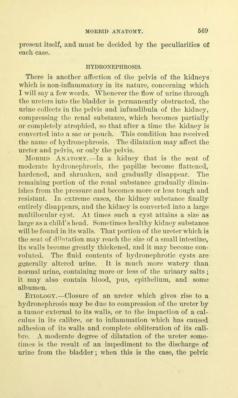 present itself, and must be decided by the peculiarities of each case. HYDRONEPHROSIS. There is another affection of the pelvis of the kidneys which is non-inflammatory in its nature, concerning which I will say a few words. Whenever the How of urine through the ureters into the bladder is permanently obstructed, the urine collects in the pelvis and infundibula of the kidney, compressing the renal substance, which becomes partially or completely atrophied, so that after a time the kidney is converted into a sac or pouch. This condition has received the name of hydronephrosis. The dilatation may affect the ureter and pelvis, or only the pelvis. Morbid Anatomy.—In a kidney that is the seat of moderate hydronephrosis, the papillae become flattened, hardened, and shrunken, and gradually disappear. The remaining portion of the renal substance gradually dimin- ishes from the pressure and becomes more or less tough and resistant. In extreme cases, the kidney substance finally entirely disappears, and the kidney is converted into a large multilocular cyst. At times such a cyst attains a size as large as a child’s head. Sometimes healthy kidney substance will be found in its walls. That portion of the ureter which is the seat of dilatation may reach the size of a small intestine, its walls become greatly thickened, and it may become con- voluted. The fluid contents of hydronephrotic cysts are generally altered urine. It is much more watery than normal urine, containing more or less of the urinary salts ; it may also contain blood, pus, epithelium, and some albumen. Etiology.—Closure of an ureter which gives rise to a hydronephrosis may be due to compression of the ureter by a tumor external to its walls, or to the impaction of a cal- culus in its calibre, or to inflammation which has caused adhesion of its walls and complete obliteration of its cali- bre. A moderate degree of dilatation of the ureter some- times is the result of an impediment to the discharge of urine from the bladder; when this is the case, the pelvic