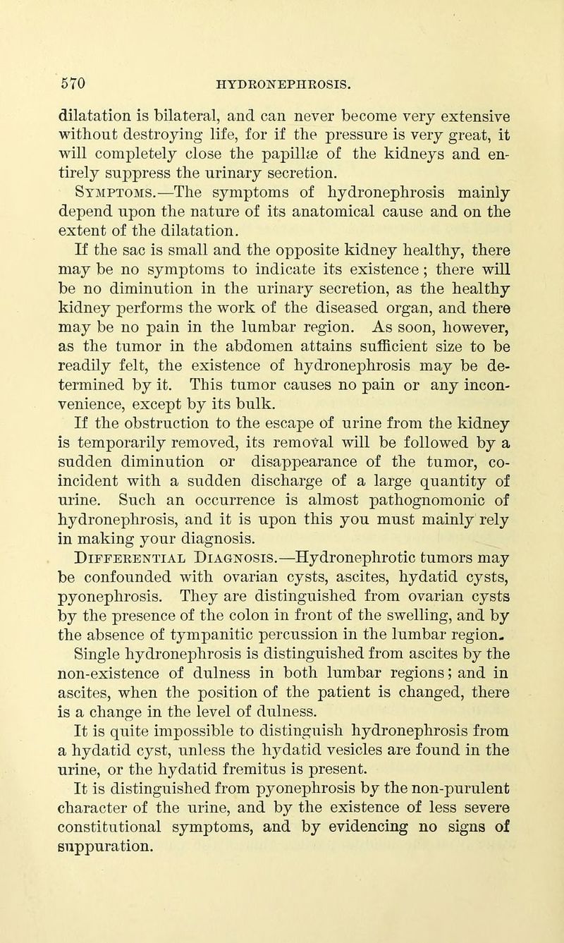 dilatation is bilateral, and can never become very extensive without destroying life, for if the pressure is very great, it will completely close the papilhe of the kidneys and en- tirely suppress the urinary secretion. Symptoms.—The symptoms of hydronephrosis mainly depend upon the nature of its anatomical cause and on the extent of the dilatation. If the sac is small and the opposite kidney healthy, there may be no symptoms to indicate its existence; there will be no diminution in the urinary secretion, as the healthy kidney performs the work of the diseased organ, and there may be no pain in the lumbar region. As soon, however, as the tumor in the abdomen attains sufficient size to be readily felt, the existence of hydronephrosis may be de- termined by it. This tumor causes no pain or any incon- venience, except by its bulk. If the obstruction to the escape of urine from the kidney is temporarily removed, its removal will be followed by a sudden diminution or disappearance of the tumor, co- incident with a sudden discharge of a large quantity of urine. Such an occurrence is almost pathognomonic of hydronephrosis, and it is upon this you must mainly rely in making your diagnosis. Differential Diagnosis.—Hydronephrotic tumors may be confounded with ovarian cysts, ascites, hydatid cysts, pyonephrosis. They are distinguished from ovarian cysts by the presence of the colon in front of the swelling, and by the absence of tympanitic percussion in the lumbar region- Single hydronephrosis is distinguished from ascites by the non-existence of dulness in both lumbar regions; and in ascites, when the position of the patient is changed, there is a change in the level of dulness. It is quite impossible to distinguish hydronephrosis from a hydatid cyst, unless the hydatid vesicles are found in the urine, or the hydatid fremitus is present. It is distinguished from pyonephrosis by the non-purulent character of the urine, and by the existence of less severe constitutional symptoms, and by evidencing no signs of suppuration.