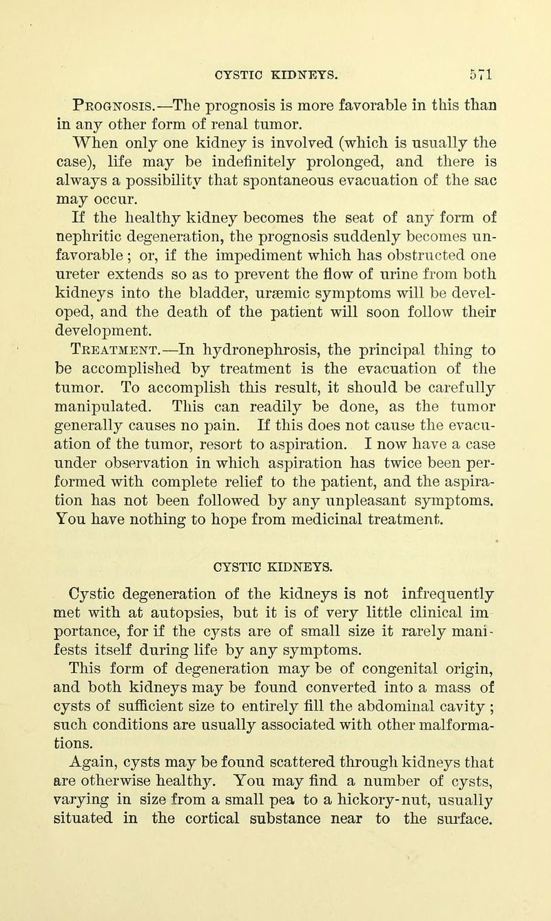 Prognosis.—The prognosis is more favorable in this than in any other form of renal tumor. When only one kidney is involved (which is usually the case), life may be indefinitely prolonged, and there is always a possibility that spontaneous evacuation of the sac may occur. If the healthy kidney becomes the seat of any form of nephritic degeneration, the prognosis suddenly becomes un- favorable ; or, if the impediment which has obstructed one ureter extends so as to prevent the flow of urine from both kidneys into the bladder, urmmic symptoms will be devel- oped, and the death of the patient will soon follow their development. Treatment.—In hydronephrosis, the principal thing to be accomplished by treatment is the evacuation of the tumor. To accomplish this result, it should be carefully manipulated. This can readily be done, as the tumor generally causes no pain. If this does not cause the evacu- ation of the tumor, resort to aspiration. I now have a case under observation in which aspiration has twice been per- formed with complete relief to the patient, and the aspira- tion has not been followed by any unpleasant symptoms. You have nothing to hope from medicinal treatment. CYSTIC KIDNEYS. Cystic degeneration of the kidneys is not infrequently met with at autopsies, but it is of very little clinical im portance, for if the cysts are of small size it rarely mani - fests itself during life by any symptoms. This form of degeneration may be of congenital origin, and both kidneys may be found converted into a mass of cysts of sufficient size to entirely fill the abdominal cavity ; such conditions are usually associated with other malforma- tions. Again, cysts may be found scattered through kidneys that are otherwise healthy. You may find a number of cysts, varying in size from a small pea to a hickory-nut, usually situated in the cortical substance near to the surface.