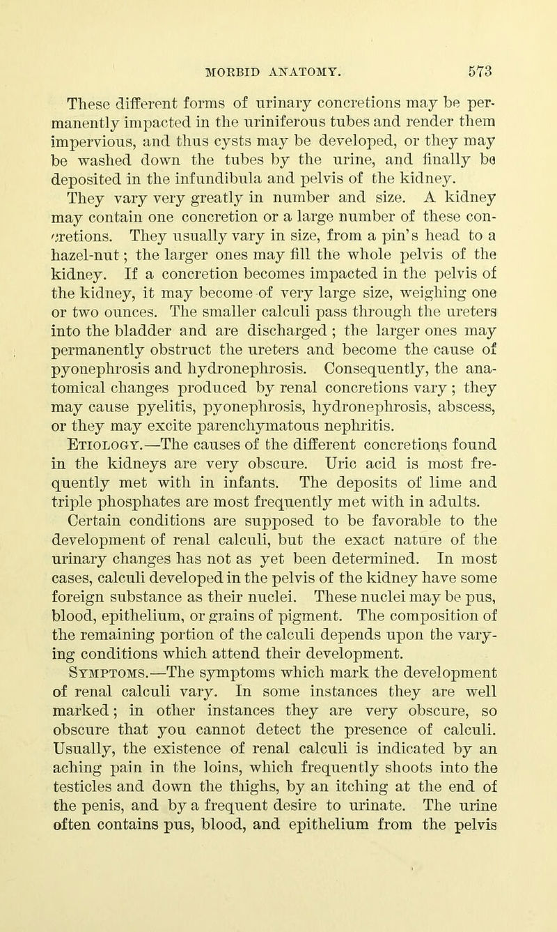 These different forms of urinary concretions may be per- manently impacted in the uriniferous tubes and render them impervious, and thus cysts may be developed, or they may be washed down the tubes by the urine, and finally ba deposited in the infundibula and pelvis of the kidney. They vary very greatly in number and size. A kidney may contain one concretion or a large number of these con- cretions. They usually vary in size, from a pin’s head to a hazel-nut; the larger ones may fill the whole pelvis of the kidney. If a concretion becomes impacted in the pelvis of the kidney, it may become of very large size, weighing one or two ounces. The smaller calculi pass through the ureters into the bladder and are discharged; the larger ones may permanently obstruct the ureters and become the cause of pyonephrosis and hydronephrosis. Consequently, the ana- tomical changes produced by renal concretions vary ; they may cause pyelitis, pyonephrosis, hydronephrosis, abscess, or they may excite parenchymatous nephritis. Etiology.—The causes of the different concretions found in the kidneys are very obscure. Uric acid is most fre- quently met with in infants. The deposits of lime and triple phosphates are most frequently met with in adults. Certain conditions are supposed to be favorable to the development of renal calculi, but the exact nature of the urinary changes has not as yet been determined. In most cases, calculi developed in the pelvis of the kidney have some foreign substance as their nuclei. These nuclei may be pus, blood, epithelium, or grains of pigment. The composition of the remaining portion of the calculi depends upon the vary- ing conditions which attend their development. Symptoms.—The symptoms which mark the development of renal calculi vary. In some instances they are well marked; in other instances they are very obscure, so obscure that you cannot detect the presence of calculi. Usually, the existence of renal calculi is indicated by an aching pain in the loins, which frequently shoots into the testicles and down the thighs, by an itching at the end of the penis, and by a frequent desire to urinate. The urine often contains pus, blood, and epithelium from the pelvis