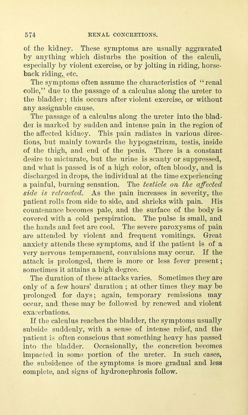 of the kidney. These symptoms are usually aggravated by anything which disturbs the position of the calculi, especially by violent exercise, or by jolting in riding, horse- back riding,_ etc. The symptoms often assume the characteristics of “renal colic,” due to the passage of a calculus along the ureter to the bladder; this occurs after violent exercise, or without any assignable cause. The passage of a calculus along the ureter into the blad- der is marked by sudden and intense pain in the region of the affected kidney. This pain radiates in various direc- tions, but mainly towards the liypogastrium, testis, inside of the thigh, and end of the penis. There is a constant desire to micturate, but the urine is scanty or suppressed, and what is passed is of a high color, often bloody, and is discharged in drops, the individual at the time experiencing a painful, burning sensation. The testicle on the affected side is retracted. As the pain increases in severity, the patient rolls from side to side, and shrieks with pain. His countenance becomes pale, and the surface of the body is covered with a cold perspiration. The pulse is small, and the hands and feet are cool. The severe paroxysms of pain are attended by violent and frequent vomitings. Great anxiety attends these symptoms, and if the patient is of a very nervous temperament, convulsions may occur. If the attack is prolonged, there is more or less fever present; sometimes it attains a high degree. The duration of these attacks varies. Sometimes they are only of a few hours’ duration ; at other times they may be prolonged for days; again, temporary remissions may occur, and these may be followed by renewed and violent exacerbations. If the calculus reaches the bladder, the symptoms usually subside suddenly, with a sense of intense relief, and the patient is often conscious that something heavy has passed into the bladder. Occasionally, the concretion becomes impacted in some portion of the ureter. In such cases, the subsidence of the symptoms is more gradual and less complete, and signs of hydronephrosis follow.