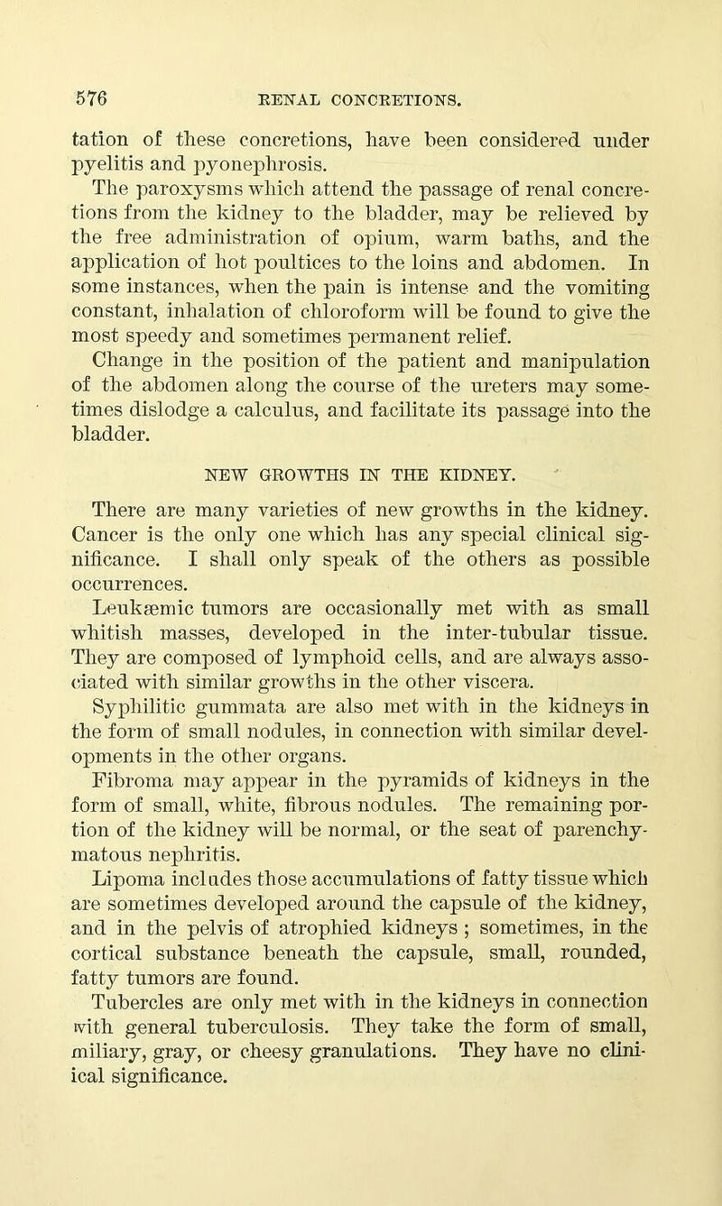 tation of these concretions, have been considered nnder pyelitis and pyonephrosis. The paroxysms which attend the passage of renal concre- tions from the kidney to the bladder, may be relieved by the free administration of opium, warm baths, and the application of hot poultices to the loins and abdomen. In some instances, when the pain is intense and the vomiting constant, inhalation of chloroform will be found to give the most speedy and sometimes permanent relief. Change in the position of the patient and manipulation of the abdomen along the course of the ureters may some- times dislodge a calculus, and facilitate its passage into the bladder. NEW GROWTHS IN THE KIDNEY. There are many varieties of new growths in the kidney. Cancer is the only one which has any special clinical sig- nificance. I shall only speak of the others as possible occurrences. Leuksemic tumors are occasionally met with as small whitish masses, developed in the inter-tubular tissue. They are composed of lymphoid cells, and are always asso- ciated with similar growths in the other viscera. Syphilitic gummata are also met with in the kidneys in the form of small nodules, in connection with similar devel- opments in the other organs. Fibroma may appear in the pyramids of kidneys in the form of small, white, fibrous nodules. The remaining por- tion of the kidney will be normal, or the seat of parenchy- matous nephritis. Lipoma includes those accumulations of fatty tissue whicli are sometimes developed around the capsule of the kidney, and in the pelvis of atrophied kidneys ; sometimes, in the cortical substance beneath the capsule, small, rounded, fatty tumors are found. Tubercles are only met with in the kidneys in connection tvith general tuberculosis. They take the form of small, miliary, gray, or cheesy granulations. They have no clini- ical significance.