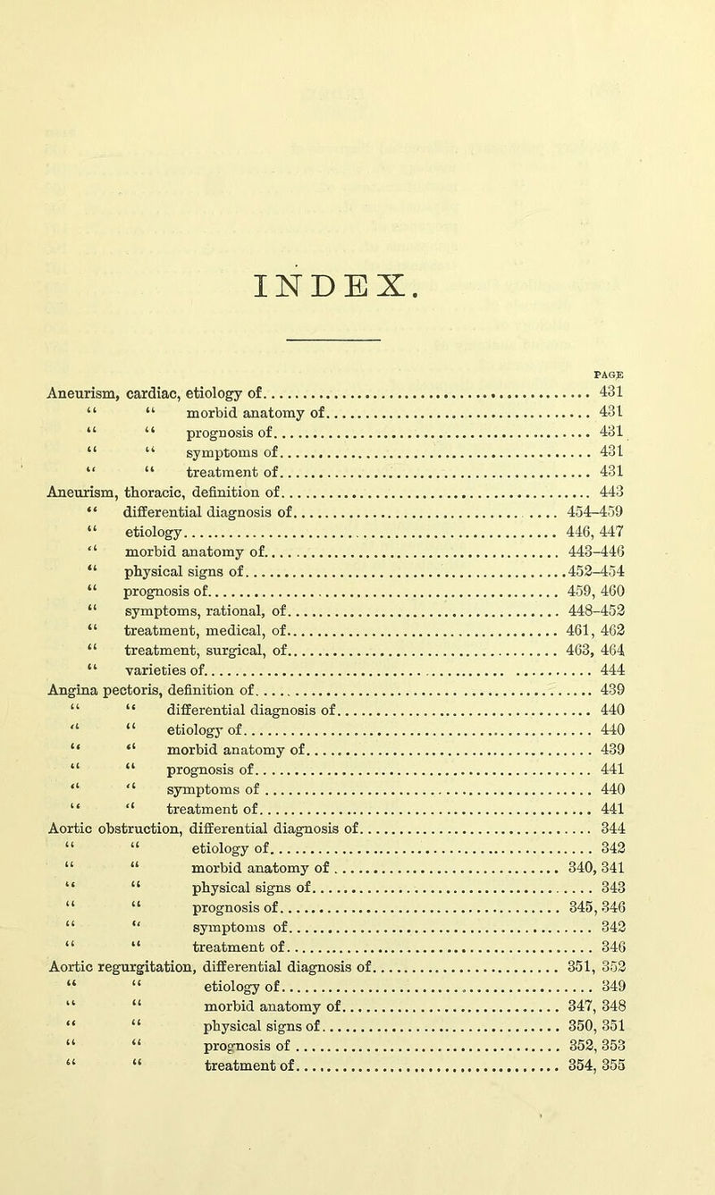 INDEX PAGE Aneurism, cardiac, etiology of 431 “ “ morbid anatomy of 431 “ “ prognosis of 431 “ “ symptoms of 431 “ “ treatment of 431 Aneurism, thoracic, definition of 443 “ differential diagnosis of .... 454-459 “ etiology 446, 447 “ morbid anatomy of 443-446 “ physical signs of 452-454 “ prognosis of 459, 460 “ symptoms, rational, of 448-452 “ treatment, medical, of 461, 462 “ treatment, surgical, of 463, 464 “ varieties of 444 Angina pectoris, definition of. 439 “ “ differential diagnosis of 440 'l “ etiology of 440 “ “ morbid anatomy of 439 “ “ prognosis of 441 “ “ symptoms of 440 “ “ treatment of 441 Aortic obstruction, differential diagnosis of 344 “ “ etiology of 342 “ “ morbid anatomy of 340, 341 “ “ physical signs of 343 “ “ prognosis of 345,346 “ “ symptoms of 342 “ “ treatment of 346 Aortic regurgitation, differential diagnosis of 351, 352 “ “ etiology of 349 “ “ morbid anatomy of 347, 348 “ “ physical signs of 350,351 “ “ prognosis of 352, 353 “ “ treatment of 354,355