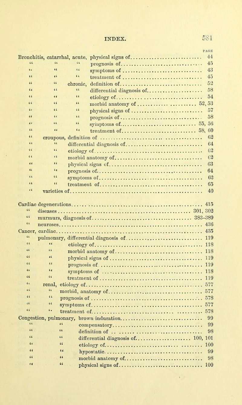 PAGE Bronchitis, catarrhal, acute, physical signs of 44 “ “ “ prognosis of 45 “ u symptoms of 43 “ “ “ treatment of 45 “ “ chronic, definition of 52 “ “ “ differential diagnosis of 58 “ “ “ etiology of 54 “ “ “ morbid anatomy of 52,53 “ “ “ physical signs of 57 “ “ “ prognosis of 58 “ “ “ symptoms of 55, 56 “ “ ‘‘ treatment of 58, 60 “ croupous, definition of 62 “ “ differential diagnosis of 64 “ “ etiology of 62 “ “ morbid anatomy of 62 “ “ physical signs of 63 “ “ prognosis of 64 “ “ symptoms of 62 “ “ treatment of 65 “ varieties of 40 Cardiac degenerations 415 “ diseases 301, 302 “ murmurs, diagnosis of 383-389 “ neuroses 436 Cancer, cardiac 435 “ pulmonary, differential diagnosis of 119 “ “ etiology of 118 “ morbid anatomy of 118 “ “ physical signs of 119 “ “ prognosis of 119 “ “ symptoms of 118 “ “ treatment of 119 li renal, etiology of 577 “ morbid, anatomy of 577 “ “ prognosis of 578 “ “ symptoms of 577 treatment of 578 Congestion, pulmonary, brown induration 99 “ compensatory 99 “ definition of 98 “ differential diagnosis of 100, 101 “ “ etiology of 100 “ “ hypostatic 99 “ “ morbid anatomy of 98 “ “ physical signs of 100