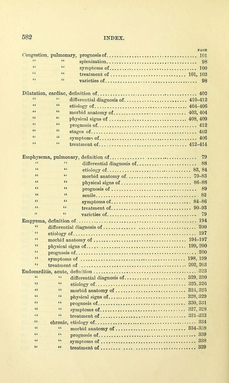PAGE Congestion, pulmonary, prognosis of 101 “ “ splenization 98 “ “ symptoms of 100 “ “ treatment of 101, 102 “ “ varieties of 98 Dilatation, cardiac, definition of 402 “ differential diagnosis of 410-412 “ “ etiology of 404-406 “ “ morbid anatomy of 403, 404 “ “ physical signs of 408, 409 “ “ prognosis of 412 “ “ stages of 402 symptoms of 406 “ “ treatment of 412-414 Emphysema, pulmonary, definition of “ “ differential diagnosis of “ “ etiology of “ “ morbid anatomy of “ “ physical signs of “ “ prognosis of “ “ senile “ “ symptoms of “ “ treatment of “ “ varieties of Empyema, definition of “ differential diagnosis of “ etiology of “ morbid anatomy of “ physical signs of prognosis of “ symptoms of “ treatment of Endocarditis, acute, definition “ “ differential diagnosis of “ etiology of “ “ morbid anatomy of “ “ physical signs of “ “ prognosis of “ “ symptoms of “ “ treatment of “ chronic, etiology of “ “ morbid anatomy of “ “ prognosis of “ “ symptoms of “ “ treatment of .... 79 .... 88 .. 83, 84 .. 79-83 .. 86-88 .... 89 .... 82 .. 84-86 .. 90-93 .... 79 .... 194 .... 200 .... 197 194-197 199, 200 .... 200 198, 199 202, 203 .... 323 329, 330 325, 326 324, 325 328, 329 330, 331 327, 328 331-333 .... 334 334-338 .... 339 ,... 338 .... 339