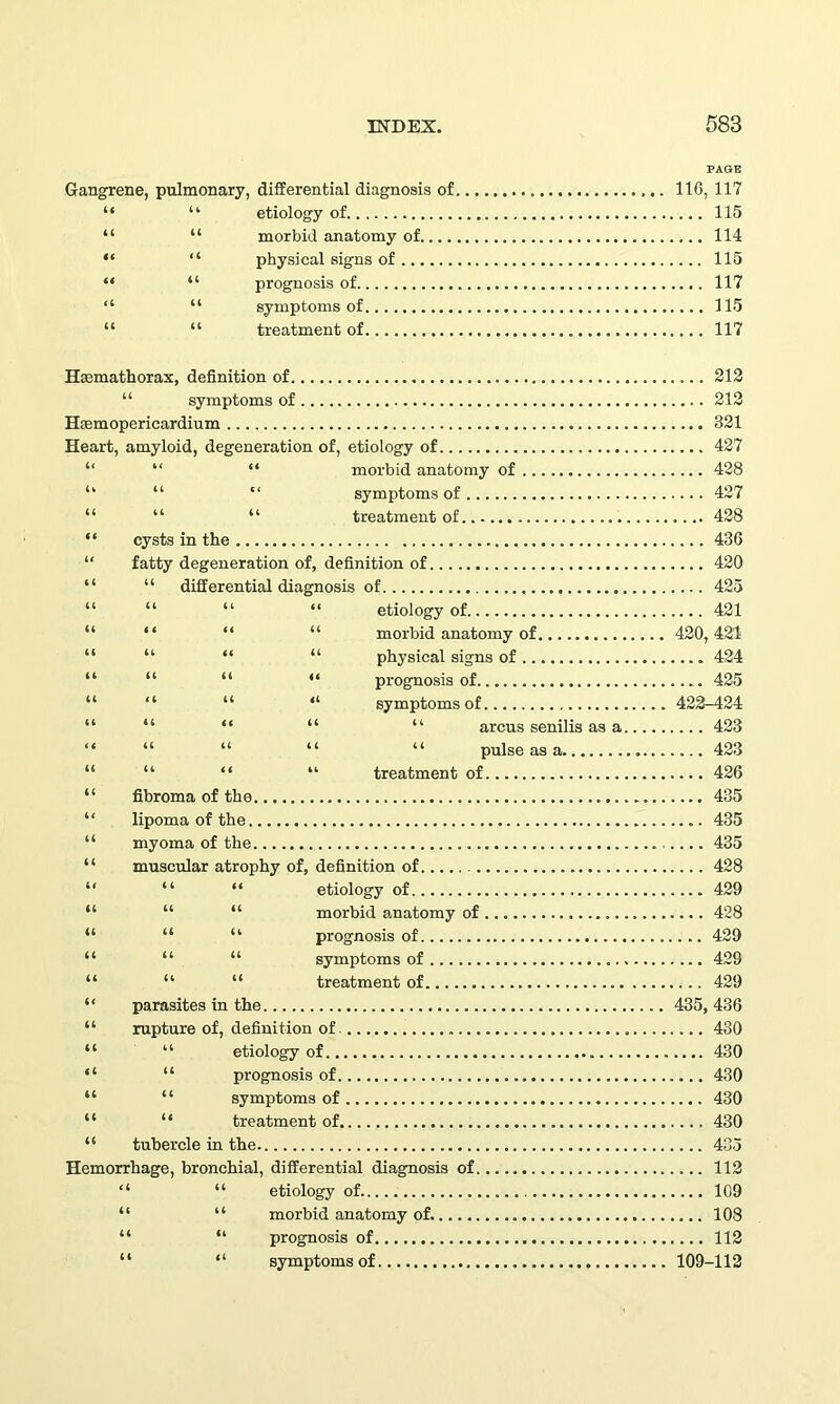 PAGE Gangrene, pulmonary, differential diagnosis of 116, 117 “ “ etiology of 115 “ “ morbid anatomy of 114 “ “ physical signs of 115 “ “ prognosis of 117 “ “ symptoms of 115 “ “ treatment of 117 Hmmathorax, definition of 212 “ symptoms of 212 Htemopericardium 321 Heart, amyloid, degeneration of, etiology of 427 “ “ morbid anatomy of 428 “ “ symptoms of 427 “ “ treatment of 428 cysts in the 436 fatty degeneration of, definition of 420 “ differential diagnosis of 425 “ “ “ etiology of 421 “ “ “ morbid anatomy of 420,421 “ “ “ physical signs of 424 “ “ “ prognosis of 425 “ “ “ symptoms of 422-424 “ “ “ “ arcus senilis as a 423 “ “ “ “ pulse as a 423 “ “ “ treatment of 426 fibroma of the 435 lipoma of the 435 myoma of the 435 muscular atrophy of, definition of 428 “ “ etiology of 429 “ “ morbid anatomy of 428 “ “ prognosis of 429 “ “ symptoms of 429 “ “ treatment of 429 parasites in the 435, 436 rupture of, definition of 430 “ etiology of 430 “ prognosis of 430 “ symptoms of 430 “ treatment of 430 tubercle in the 435 Hemorrhage, bronchial, differential diagnosis of 112 “ “ etiology of 109 “ “ morbid anatomy of. 108 “ “ prognosis of 112 “ “ symptoms of 109-112