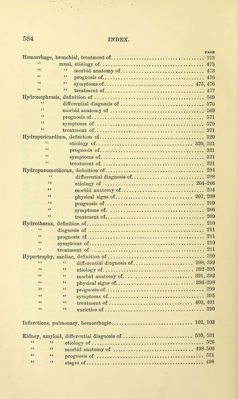 Hemorrhage, bronchial, treatment of 113 “ renal, etiology of 475 “ “ morbid anatomy of 473 “ “ prognosis of 476 “ “ symptoms of 475, 476 “ “ treatment of 477 Hydronephrosis, definition of 569 “ differential diagnosis of 570 “ morbid anatomy of 569 “ prognosis of 571 “ symptoms of 570 “ treatment of 571 Hydropericardium, definition of 320 “ etiology of 320, 321 “ prognosis of 321 “ symptoms of 321 “ treatment of 321 Hydropneumothorax, definition of 204 “ differential diagnosis of 208 “ etiology of 204-206 “ morbid anatomy of 204 “ physical signs of 207, 208 “ prognosis of 209 “ symptoms of 206 “ treatment of 209 Hydrothorax, definition of 210 “ diagnosis of 211 “ prognosis of 211 “ symptoms of 210 “ treatment of 211 Hypertrophy, cardiac, definition of 890 “ “ differential diagnosis of 398, 399 “ “ etiology of 392-395 “ “ morbid anatomy of 391, 392 “ “ physical signs of 396-398 “ “ prognosis of 899 “ “ symptoms of 395 “ “ treatment of 400, 401 “ “ varieties of 390 Infarctions, pulmonary, hemorrhagic 102, 103 Kidney, amyloid, differential diagnosis of 530, 531 “ “ etiology of 526 “ “ morbid anatomy of 498-500 “ “ prognosis of 531 “ u stages of 498