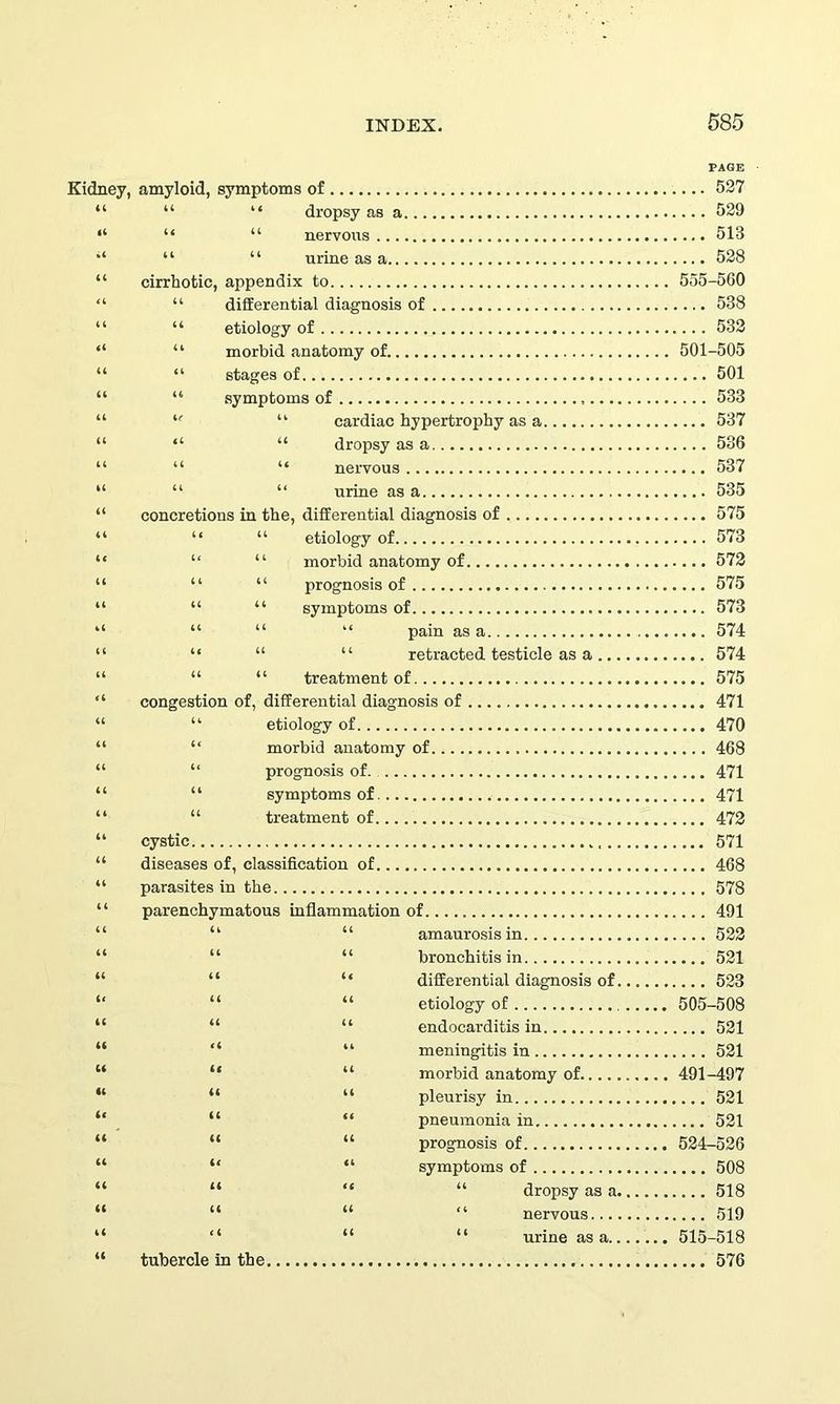 Kidney, amyloid, symptoms of 527 “ “ dropsy as a 529 “ “ nervous 513 “ “ urine as a 528 cirrhotic, appendix to 555-560 “ differential diagnosis of 538 “ etiology of 532 “ morbid anatomy of. 501-505 “ stages of 501 “ symptoms of , 533 u “ cardiac hypertrophy as a 537 “ “ dropsy as a 536 “ “ nervous 537 “ “ urine as a 535 concretions in the, differential diagnosis of 575 “ “ etiology of 573 “ “ morbid anatomy of 572 “ “ prognosis of 575 “ “ symptoms of 573 “ “ “ pain as a 574 “ “ “ retracted testicle as a 574 “ “ treatment of 575 congestion of, differential diagnosis of 471 “ etiology of 470 “ morbid anatomy of 468 “ prognosis of 471 “ symptoms of 471 “ treatment of 472 cystic 571 diseases of, classification of 468 parasites in the 578 parenchymatous inflammation of 491 “ “ amaurosis in 522 “ “ bronchitis in 521 “ “ differential diagnosis of 523 “ “ etiology of 505-508 “ “ endocarditis in 521 “ “ meningitis in 521 “ “ morbid anatomy of 491-497 “ “ pleurisy in 521 “ “ pneumonia in 521 “ “ prognosis of 524-526 “ “ symptoms of 508 “ “ “ dropsy as a 518 “ “ “ nervous 519 “ “ “ urine as a ... 515-518 tubercle in the 576