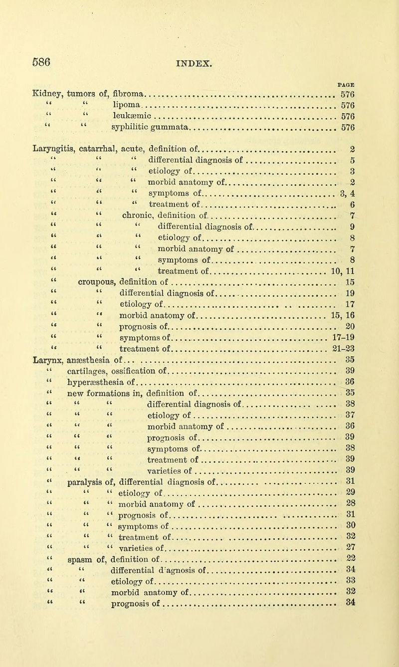 PAGE Kidney, tumors of, fibroma 576 “ “ lipoma 576 “ “ leukemic 576 “ “ syphilitic gummata 576 Laryngitis, catarrhal, acute, definition of 2 “ “ differential diagnosis of 5 “ “ etiology of 3 “ “ morbid anatomy of 2 “ “ symptoms of 3, 4 “ “ treatment of 6 “ chronic, definition of 7 “ “ differential diagnosis of 9 “ “ etiology of 8 “ “ morbid anatomy of 7 “ “ symptoms of 8 “ “ treatment of 10, 11 croupous, definition of 15 “ differential diagnosis of 19 “ etiology of 17 “ morbid anatomy of 15, 16 “ prognosis of 20 “ symptoms of 17-19 “ treatment of 21-23 Larynx, anaesthesia of 35 “ cartilages, ossification of 39 “ hyperesthesia of 36 “ new formations in, definition of 35 differential diagnosis of 38 etiology of 37 morbid anatomy of 36 prognosis of 39 symptoms of 38 treatment of 39 varieties of 39 paralysis of, differential diagnosis of 31 etiology of 29 morbid anatomy of 28 prognosis of 31 symptoms of 30 “ “ treatment of 32 “ “ varieties of 27 spasm of, definition of 22 “ differential d:agnosis of 34 “ etiology of 33 “ morbid anatomy of 32 “ prognosis of 34
