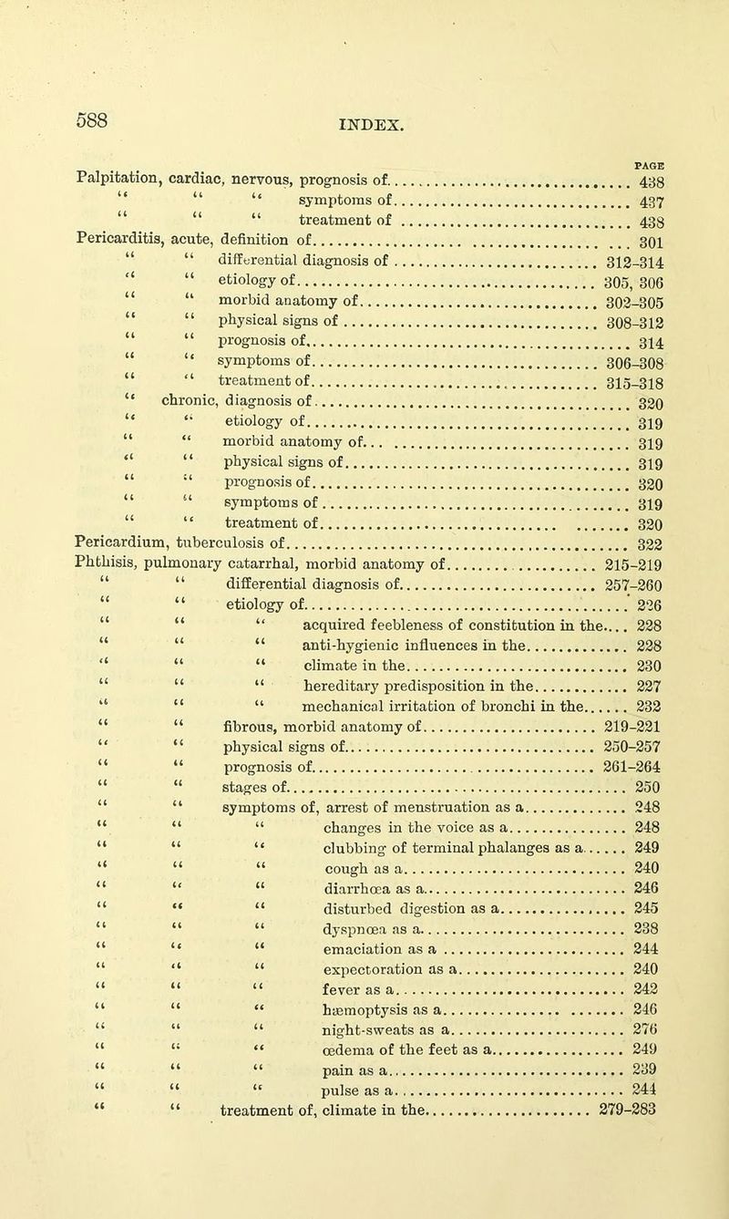 Palpitation, cardiac, nervous, prognosis of 438 “ symptoms of 437 “ “ “ treatment of 433 Pericarditis, acute, definition of 301 “ differential diagnosis of 312-314 “ etiology of 305,306 “ morbid anatomy of 302-305 “ physical signs of 308-312 “ “ prognosis of 314 “ symptoms of 306-308 “ treatment of 315-318 chronic, diagnosis of 320 “ etiology of 319 “ morbid anatomy of 319 “ physical signs of 319 “ prognosis of 320 “ symptoms of 319 “ treatment of 320 Pericardium, tuberculosis of 322 Phthisis, pulmonary catarrhal, morbid anatomy of 215-219 “ differential diagnosis of 257-260 ‘ ‘ etiology of 226 “ “ acquired feebleness of constitution in the 228 “ anti-hygienic influences in the 228 “ “ “ climate in the 230 “ “ hereditary predisposition in the 227 “ “ mechanical irritation of bronchi in the 232 “ “ fibrous, morbid anatomy of 219-221 “ physical signs of 250-257 “ “ prognosis of 261-264 “ stages of 250 “ symptoms of, arrest of menstruation as a 248 “ “ “ changes in the voice as a 248 “ “ “ clubbing of terminal phalanges as a 249 “ “ “ cough as a 240 “ “ “ diarrhoea as a 246 “ “ “ disturbed digestion as a 245 “ “ dyspnoea as a 238 “ “ “ emaciation as a 244 “ “ “ expectoration as a 240 “ “ “ fever as a 242 “ “ “ haemoptysis as a 246 “ “ “ night-sweats as a 276 “ “ oedema of the feet as a 249 “ “ “ pain as a 239 “ “ “ pulse as a 244 “ “ treatment of, climate in the 279-283