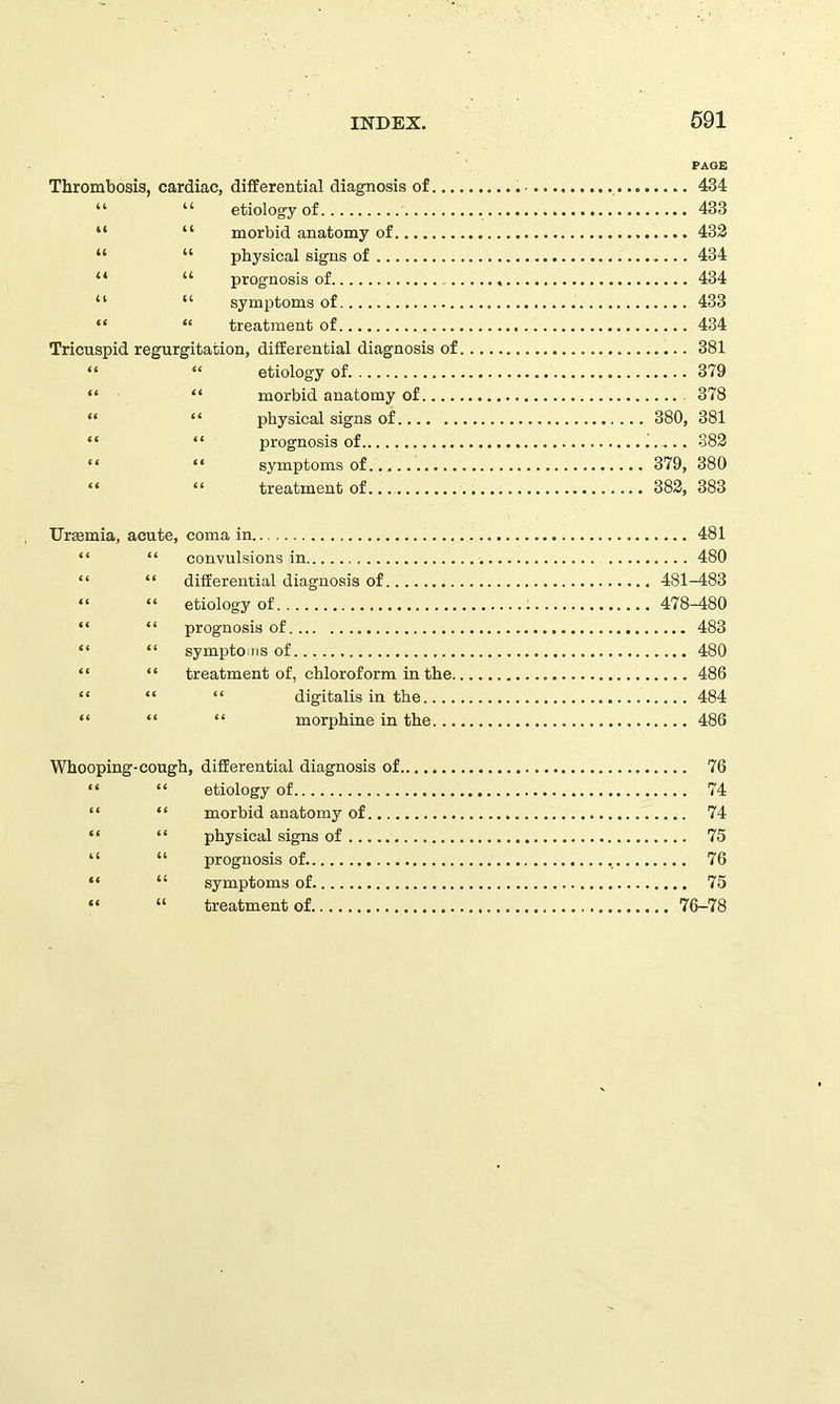 PAGE Thrombosis, cardiac, differential diagnosis of 434 “ “ etiology of 433 “ “ morbid anatomy of 432 “ “ physical signs of 434 “ “ prognosis of 434 “ “ symptoms of . 433 “ “ treatment of 434 Tricuspid regurgitation, differential diagnosis of 381 “ “ etiology of 379 “ “ morbid anatomy of 378 “ “ physical signs of 380, 381 “ “ prognosis of 382 “ “ symptoms of 379, 380 “ “ treatment of 382, 383 Uraemia, acute, coma in 481 “ “ convulsions in 480 “ “ differential diagnosis of 481-483 “ “ etiology of 478-480 “ “ prognosis of 483 “ “ symptoms of 480 “ “ treatment of, chloroform in the 486 “ “ “ digitalis in the 484 “ “ “ morphine in the 486 Whooping-cough, differential diagnosis of 76 “ “ etiology of 74 “ “ morbid anatomy of 74 “ “ physical signs of 75 “ “ prognosis of. 76 “ “ symptoms of 75 “ “ treatment of 76-78