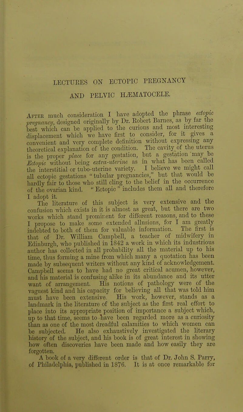 LECTURES ON ECTOPIC PREGNANCY AND PELVIC HEMATOCELE. After much consideration I have adopted the phrase ectopic pregnancy, designed originally by Dr. Robert Barnes, as by far the best which can be applied to the curious and most interesting displacement which we have first to consider, for it gives a convenient and very complete definition without expressing any theoretical explanation of the condition. The cavity of the uterus is the proper place for any gestation, but a gestation ' may be Ectopic without being extra-uterine as in what has been called the interstitial or tubo-uterine variety. I believe we might call all ectopic gestations tubular pregnancies, but that would be hardly fair to those who still cling to the belief in the occurrence of the ovarian kind.  Ectopic  includes them all and therefore I adopt it. . The literature of this subject is very extensive and the confusion which exists in it is almost as great, but there are two works which stand prominent for different reasons, and to these I propose to make some extended allusions, for I am greatly indebted to both of them for valuable information. The first is tli at of Dr. William Campbell, a teacher of midwifery in Edinburgh, who published in 1842 a work in which its industrious author has collected in all probability all the material up to his time, thus forming a mine from which many a quotation has been made by subsequent writers without any kind of acknowledgement. Campbell seems to have had no great critical acumen, however, and his material is confusing alike in its abundance and its utter want of arrangement. His notions of pathology were of the vaguest kind and his capacity for believing all that was told him must have been extensive. His work, however, stands as a landmark in the literature of the subject as the first real effort to place into its appropriate position of importance a subject which, up to that time, seems to have been regarded more as a curiosity than as one of the most dreadful calamities to which women can be subjected. He also exhaustively investigated the literary history of the subject, and his book is of great interest in showing how often discoveries have been made and how easily they are forgotten. A book of a very different order is that of Dr. John S. Parry, of Philadelphia, published in 1876. It is at once remarkable for