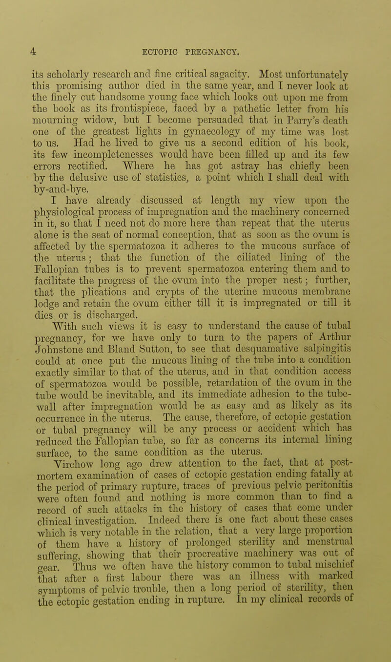 its scholarly research and fine critical sagacity. Most unfortunately this promising author died in the same year, and I never look at the finely cut handsome young face which looks out upon me from the book as its frontispiece, faced by a pathetic letter from his mourning widow, but I become persuaded that in Parry's death one of the greatest lights in gynaecology of my time was lost to us. Had he lived to give us a second edition of his book, its few incompletenesses would have been filled up and its few errors rectified. Where he has got astray has chiefly been by the delusive use of statistics, a point which I shall deal with by-and-bye. I have already discussed at length my view upon the physiological process of impregnation and the machinery concerned in it, so that I need not do more here than repeat that the uterus alone is the seat of normal conception, that as soon as the ovum is affected by the spermatozoa it adheres to the mucous surface of the uterus; that the function of the ciliated lining of the Fallopian tubes is to prevent spermatozoa entering them and to facilitate the progress of the ovum into the proper nest; further, that the plications and crypts of the uterine mucous membrane lodge and retain the ovum either till it is impregnated or till it dies or is discharged. With such views it is easy to understand the cause of tubal pregnancy, for we have only to turn to the papers of Arthur Johnstone and Bland Sutton, to see that desquamative salpingitis could at once put the mucous lining of the tube into a condition exactly similar to that of the uterus, and in that condition access of spermatozoa would be possible, retardation of the ovum in the tube would be inevitable, and its immediate adhesion to the tube- wall after impregnation would be as easy and as likely as its occurrence in the uterus. The cause, therefore, of ectopic gestation or tubal pregnancy will be any process or accident which has reduced the Fallopian tube, so far as concerns its internal lining surface, to the same condition as the uterus. Virchow long ago drew attention to the fact, that at post- mortem examination of cases of ectopic gestation ending fatally at the period of primary rupture, traces of previous pelvic peritonitis were often found and nothing is more common than to find a record of such attacks in the history of cases that come under clinical investigation. Indeed there is one fact about these cases which is very notable in the relation, that a very large proportion of them have a history of prolonged sterility and menstrual suffering, showing that their procreative machinery was out of gear. Thus we often have the history common to tubal mischief that' after a first labour there was an illness with marked symptoms of pelvic trouble, then a long period of sterility, then the ectopic gestation ending in rupture. In my clinical records of