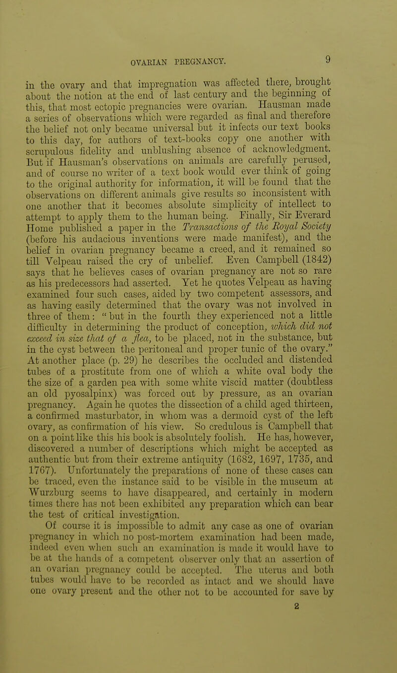 in the ovary and that impregnation was affected there, brought about the notion at the end of last century and the beginning of this, that most ectopic pregnancies were ovarian. Hausman made a series of observations which were regarded as final and therefore the belief not only became universal but it infects our text books to this day, for authors of text-books copy one another with scrupulous fidelity and unblushing absence of acknowledgment. But if Hausman's observations on animals are carefully perused, and of course no writer of a text book would ever think of going to the original authority for information, it will be found that the observations on different animals give results so inconsistent with one another that it becomes absolute simplicity of intellect to attempt to apply them to the human being. Finally, Sir Everard Home published a paper in the Transactions of the Royal Society (before his audacious inventions were made manifest), and the beHef in ovarian pregnancy became a creed, and it remained so till Velpeau raised the cry of unbelief. Even Campbell (1842) says that he believes cases of ovarian pregnancy are not so rare as his predecessors had asserted. Yet he quotes Velpeau as having examined four such cases, aided by two competent assessors, and as having easily determined that the ovary was not involved in three of them:  but in the fourth they experienced not a little difficulty in determining the product of conception, luhich did not exceed in size that of a flea, to be placed, not in the substance, but in the cyst between the peritoneal and proper tunic of the ovary. At another place (p. 29) he describes the occluded and distended tubes of a prostitute from one of which a white oval body the the size of a garden pea with some white viscid matter (doubtless an old pyosalpinx) was forced out by pressure, as an ovarian pregnancy. Again he quotes the dissection of a child aged thirteen, a confirmed masturbator, in whom was a dermoid cyst of the left ovary, as confirmation of his view. So credulous is Campbell that on a point like this his book is absolutely foolish. He has, however, discovered a number of descriptions which might be accepted as authentic but from their extreme antiquity (1682, 1697, 1735, and 1767). Unfortunately the preparations of none of these cases can be traced, even the instance said to be visible in the museum at Wurzburg seems to have disappeared, and certainly in modern times there has not been exhibited any preparation which can bear the test of critical investigation. Of course it is impossible to admit any case as one of ovarian pregnancy in which no post-mortem examination had been made, indeed even when such an examination is made it would have to be at the hands of a competent observer only that an assertion of an ovarian pregnancy could be accepted. The uterus and both tubes would have to be recorded as intact and we should have one ovary present and the other not to be accounted for save by 2