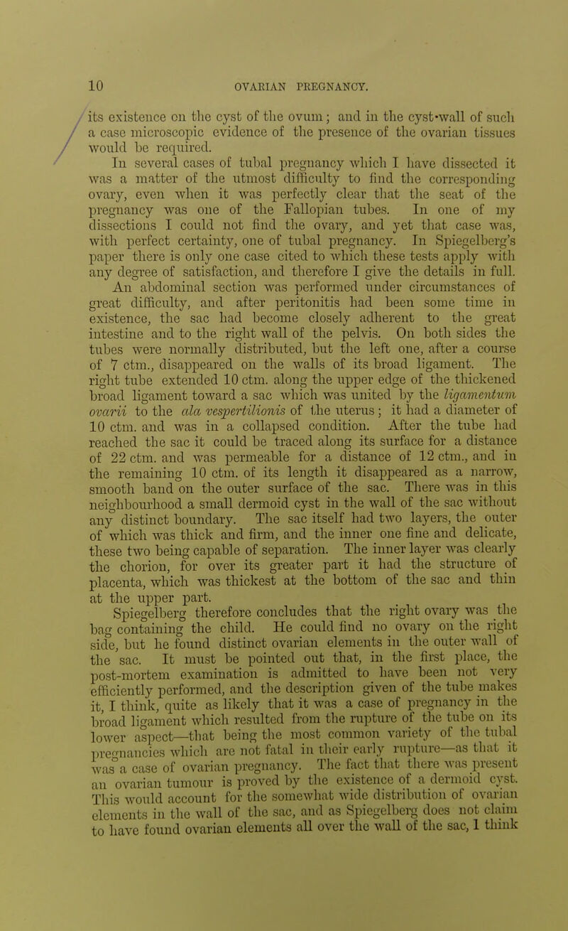 its existence on the cyst of the ovum; and in the cyst-wall of such a case microscopic evidence of the presence of the ovarian tissues would be required. In several cases of tubal pregnancy which I have dissected it was a matter of the utmost difficulty to find the corresponding ovary, even when it was perfectly clear that the seat of the pregnancy was one of the Fallopian tubes. In one of my dissections I could not find the ovary, and yet that case was, with perfect certainty, one of tubal pregnancy. In Spiegelberg's paper there is only one case cited to which these tests apply with any degree of satisfaction, and therefore I give the details in full. An abdominal section was performed under circumstances of great difficulty, and after peritonitis had been some time in existence, the sac had become closely adherent to the great intestine and to the right wall of the pelvis. On both sides the tubes were normally distributed, but the left one, after a course of 7 ctm., disappeared on the walls of its broad ligament. The right tube extended 10 ctm. along the upper edge of the thickened broad ligament toward a sac which was united by the ligamentum ovarii to the ala vespertilionis of the uterus ; it had a diameter of 10 ctm. and was in a collapsed condition. After the tube had reached the sac it could be traced along its surface for a distance of 22 ctm. and was permeable for a distance of 12 ctm., and in the remaining 10 ctm. of its length it disappeared as a narrow, smooth band on the outer surface of the sac. There was in this neighbourhood a small dermoid cyst in the wall of the sac without any distinct boundary. The sac itself had two layers, the outer of which was thick and firm, and the inner one fine and delicate, these two being capable of separation. The inner layer was clearly the chorion, for over its greater part it had the structure of placenta, which was thickest at the bottom of the sac and thin at the upper part. Spiegelberg therefore concludes that the right ovary was the bag containing the child. He could find no ovary on the right side, but he found distinct ovarian elements in the outer wall of the sac. It must be pointed out that, in the first place, the post-mortem examination is admitted to have been not very efficiently performed, and the description given of the tube makes it, I think, quite as likely that it was a case of pregnancy in the broad ligament which resulted from the rupture of the tube on its lower aspect—that being the most common variety of the tubal pregnancies which are not fatal in their early rupture—as that it was°a case of ovarian pregnancy. The fact that there was present an ovarian tumour is proved by the existence of a dermoid cyst. This would account for the somewhat wide distribution of ovarian elements in the wall of the sac, and as Spiegelberg does not claim to have found ovarian elements all over the wall of the sac, 1 think