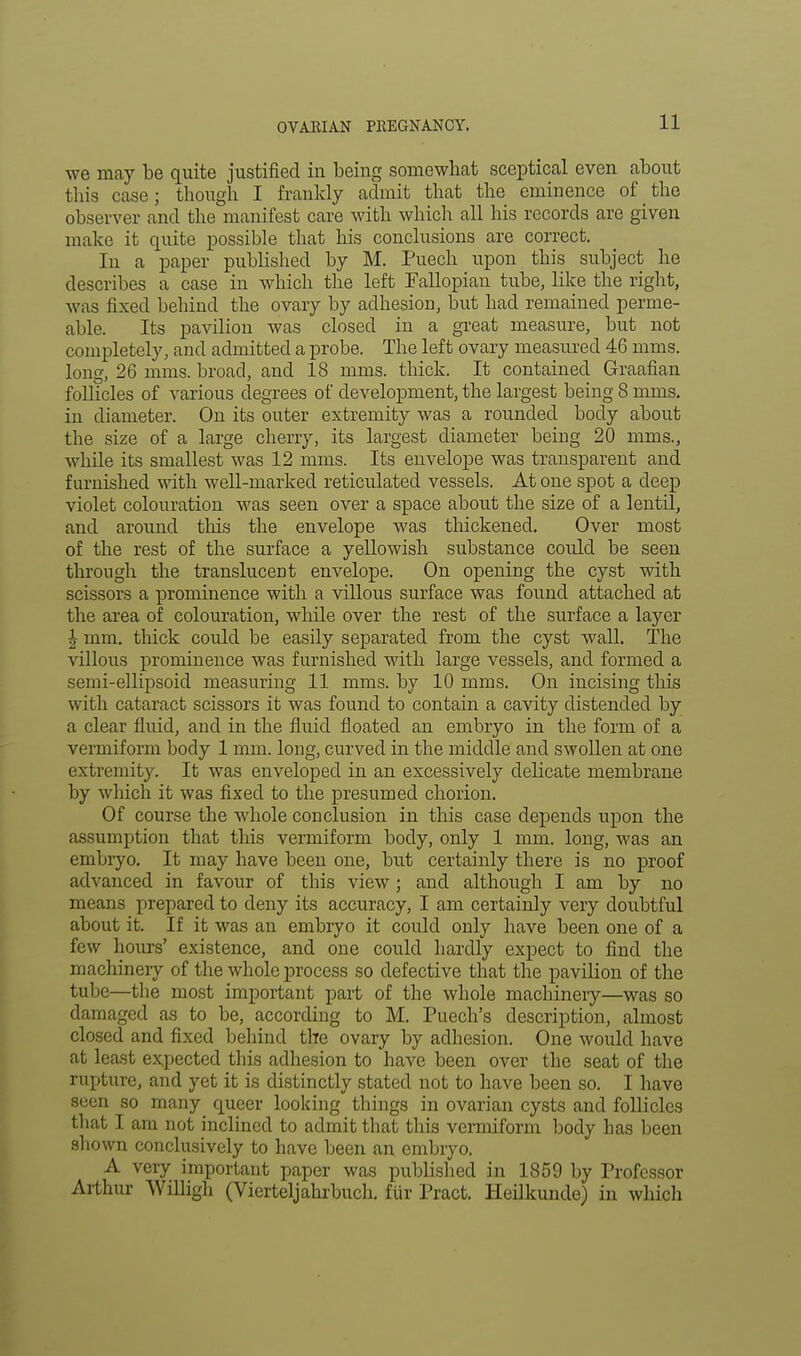 we may be quite justified in being somewhat sceptical even about this case; though I frankly admit that the eminence of the observer and the manifest care with which all his records are given make it quite possible that his conclusions are correct. In a paper published by M. Puech upon this subject he describes a case in which the left Fallopian tube, like the right, was fixed behind the ovary by adhesion, but had remained perme- able. Its pavilion was closed in a great measure, but not completely, and admitted a probe. The left ovary measured 46 mms. long, 26 mms. broad, and 18 mms. thick. It contained Graafian follicles of various degrees of development, the largest being 8 mms. in diameter. On its outer extremity was a rounded body about the size of a large cherry, its largest diameter being 20 mms., while its smallest was 12 mms. Its envelope was transparent and furnished with well-marked reticulated vessels. At one spot a deep violet colouration was seen over a space about the size of a lentil, and around this the envelope was thickened. Over most of the rest of the surface a yellowish substance could be seen through the translucent envelope. On opening the cyst with scissors a prominence with a villous surface was found attached at the area of colouration, while over the rest of the surface a layer | mm. thick could be easily separated from the cyst wall. The villous prominence was furnished with large vessels, and formed a semi-ellipsoid measuring 11 mms. by 10 mms. On incising this with cataract scissors it was found to contain a cavity distended by a clear fluid, and in the fluid floated an embryo in the form of a vermiform body 1 mm. long, curved in the middle and swollen at one extremity. It was enveloped in an excessively delicate membrane by which it was fixed to the presumed chorion. Of course the whole conclusion in this case depends upon the assumption that this vermiform body, only 1 mm. long, was an embryo. It may have been one, but certainly there is no proof advanced in favour of this view ; and although I am by no means prepared to deny its accuracy, I am certainly very doubtful about it. If it was an embryo it could only have been one of a few hours' existence, and one could hardly expect to find the machinery of the whole process so defective that the pavilion of the tube—the most important part of the whole machinery—was so damaged as to be, according to M. Puech's description, almost closed and fixed behind the ovary by adhesion. One would have at least expected this adhesion to have been over the seat of the rupture, and yet it is distinctly stated not to have been so. I have seen so many queer looking things in ovarian cysts and follicles that I am not inclined to admit that this vermiform body has been shown conclusively to have been an embryo. A very important paper was published in 1859 by Professor Arthur Willigh (Vierteljahrbuch. fur Pract. Heilkunde) in which