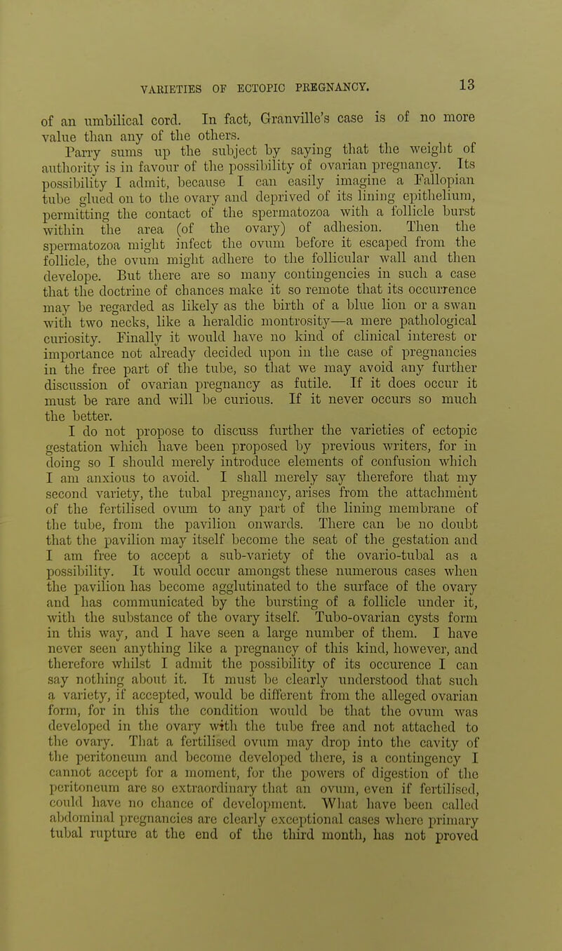 VARIETIES OE ECTOPIC PREGNANCY. of an umbilical cord. In fact, Granville's case is of no more value than any of the others. Parry sums up the subject by saying that the weight of authority is in favour of the possibility of ovarian pregnancy. It.s possibility I admit, because I can easily imagine a Fallopian tube glued on to the ovary and deprived of its lining epithelium, permitting the contact of the spermatozoa with a follicle burst within the area (of the ovary) of adhesion. Then the spermatozoa might infect the ovum before it escaped from the follicle, the ovum might adhere to the follicular wall and then develope. But there are so many contingencies in such a case that the doctrine of chances make it so remote that its occurrence may be regarded as likely as the birth of a blue lion or a swan with two necks, like a heraldic montrosity—a mere pathological curiosity. Finally it would have no kind of clinical interest or importance not already decided upon in the case of pregnancies in the free part of the tube, so that we may avoid any further discussion of ovarian pregnancy as futile. If it does occur it must be rare and will be curious. If it never occurs so much the better. I do not propose to discuss further the varieties of ectopic gestation which have been proposed by previous writers, for in doing so I should merely introduce elements of confusion which I am anxious to avoid. I shall merely say therefore that my second variety, the tubal pregnancy, arises from the attachment of the fertilised ovum to any part of the lining membrane of the tube, from the pavilion onwards. There can be no doubt that the pavilion may itself become the seat of the gestation and I am free to accept a sub-variety of the ovario-tubal as a possibility. It would occur amongst these numerous cases when the pavilion has become agglutinated to the surface of the ovary and has communicated by the bursting of a follicle under it, with the substance of the ovaiy itself. Tubo-ovarian cysts form in this way, and I have seen a large number of them. I have never seen anything like a pregnancy of this kind, however, and therefore whilst I admit the possibility of its occurence I can say nothing about it. Tt must be clearly understood that such a variety, if accepted, would be different from the alleged ovarian form, for in this the condition would be that the ovum was developed in the ovary with the tube free and not attached to the ovary. That a fertilised ovum may drop into the cavity of the peritoneum and become developed there, is a contingency I cannot accept for a moment, for the powers of digestion of the peritoneum are so extraordinary that an ovum, even if fertilised, could have no chance of development. What have been called abdominal pregnancies are clearly exceptional cases where primary tubal rupture at the end of the third month, has not proved