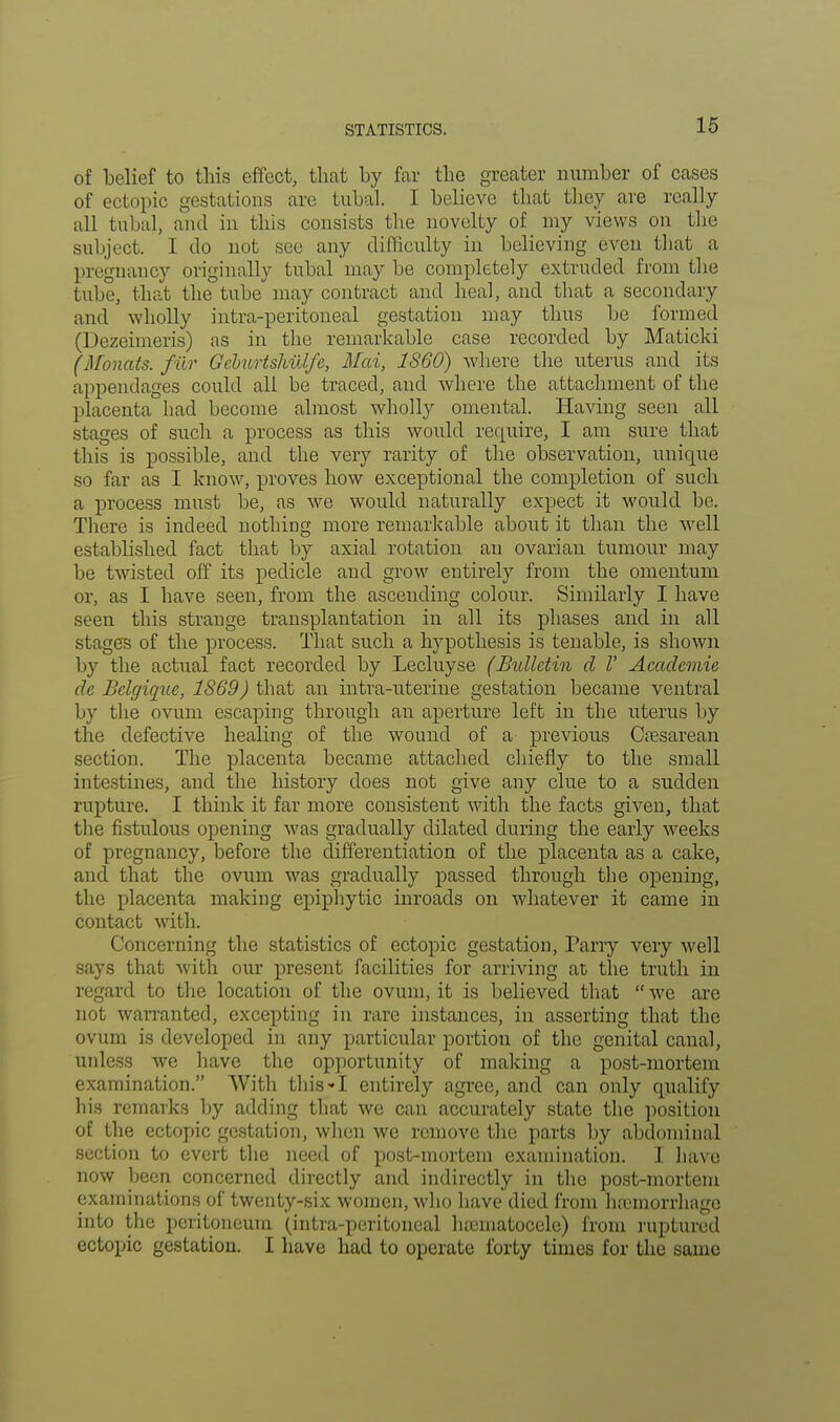 STATISTICS. of belief to this effect, that by far the greater number of cases of ectopic gestations are tubal. I believe that they are really all tubal, and in this consists the novelty of my views on the subject. I do not see any difficulty in believing even that a pregnancy originally tubal maybe completely extruded from the tube, that the tube may contract and heal, and that a secondary and wholly intra-peritoneal gestation may thus be formed (Dezeimeris) as in the remarkable case recorded by Maticki (Monats. fur Gcburtshulfe, Mai, I860) where the uterus and its appendages could all be traced, and where the attachment of the placenta had become almost wholly omental. Having seen all stages of such a process as this would require, I am sure that this is possible, and the very rarity of the observation, unique so far as I know, proves how exceptional the completion of such a process must be, as we would naturally expect it would be. There is indeed nothing more remarkable about it than the well established fact that by axial rotation an ovarian tumour may be twisted off its pedicle and grow entirely from the omentum or, as I have seen, from the ascending colour. Similarly I have seen this strange transplantation in all its phases and in all stages of the process. That such a hypothesis is tenable, is shown by the actual fact recorded by Lecluyse (Bulletin d V Academic dc Bclgique, 1869) that an intra-uterine gestation became ventral by the ovum escaping through an aperture left in the uterus by the defective healing of the wound of a previous Cesarean section. The placenta became attached chiefly to the small intestines, and the history does not give any clue to a sudden rupture. I think it far more consistent with the facts given, that the fistulous opening was gradually dilated during the early wreeks of pregnancy, before the differentiation of the placenta as a cake, and that the ovum was gradually passed through the opening, the placenta making epiphytic inroads on whatever it came in contact with. Concerning the statistics of ectopic gestation, Parry very well says that with our present facilities for arriving at the truth in regard to the location of the ovum, it is believed that  we are not waiTanted, excepting in rare instances, in asserting that the ovum is developed in any particular portion of the genital canal, unless we have the opportunity of making a post-mortem examination. With this-1 entirely agree, and can only qualify his remarks by adding that we can accurately state the position of the ectopic gestation, when we remove the parts by abdominal section to evert the need of post-mortem examination. I have now been concerned directly and indirectly in the post-mortem examinations of twenty-six women, who have died from hemorrhage into the peritoneum (intra-peritoneal hsematocele) from ruptured ectopic gestation. I have had to operate forty times for the same