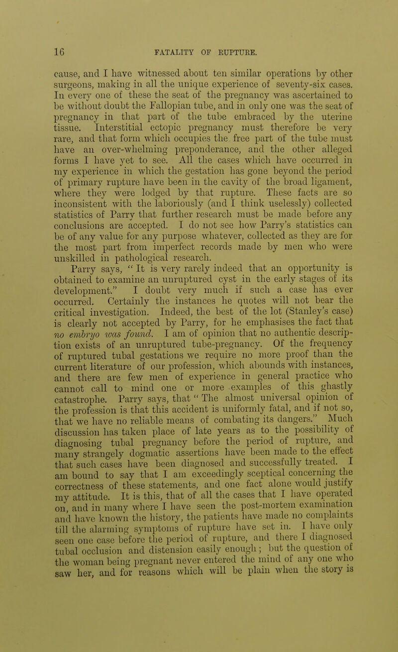 cause, and I have witnessed about ten similar operations by other surgeons, making in all the unique experience of seventy-six cases. In every one of these the seat of the pregnancy was ascertained to be without doubt the Fallopian tube, and in only one was the seat of pregnancy in that part of the tube embraced by the uterine tissue. Interstitial ectopic pregnancy must therefore be very rare, and that form which occupies the free part of the tube must have an over-whelming preponderance, and the other alleged forms I have yet to see. All the cases which have occurred in my experience in which the gestation has gone beyond the period of primary rupture have been in the cavity of the broad ligament, where they were lodged by that rupture. These facts are so inconsistent with the laboriously (and I think uselessly) collected statistics of Parry that further research must be made before any conclusions are accepted. I do not see how Parry's statistics can be of any value for any purpose whatever, collected as they are for the most part from imperfect records made by men who were unskilled in pathological research. Parry says, It is very rarely indeed that an opportunity is obtained to examine an unruptured cyst in the early stages of its development. I doubt very much if such a case has ever occurred. Certainly the instances he quotes will not bear the critical investigation. Indeed, the best of the lot (Stanley's case) is clearly not accepted by Parry, for he emphasises the fact that no embryo was found. I am of opinion that no authentic descrip- tion exists of an unruptured tube-pregnancy. Of the frequency of ruptured tubal gestations we require no more proof than the current literature of our profession, which abounds with instances, and there are few men of experience in general practice who cannot call to mind one or more examples of this ghastly catastrophe. Parry says, that  The almost universal opinion of the profession is that this accident is uniformly fatal, and if not so, that we have no reliable means of combating its dangers. Much discussion has taken place of late years as to the possibility of diagnosing tubal pregnancy before the period of rupture, and many strangely dogmatic assertions have been made to the effect that such cases have been diagnosed and successfully treated. I am bound to say that I am exceedingly sceptical concerning the correctness of these statements, and one fact alone would justify my attitude. It is this, that of all the cases that I have operated on, and in many where I have seen the post-mortem examination and have known the history, the patients have made no complaints till the alarming symptoms of rupture have set in. I have only seen one case before the period of rupture, and there I diagnosed tubal occlusion and distension easily enough; but the question of the woman being pregnant never entered the mind of any one who saw her, and for reasons which will be plain when the story is