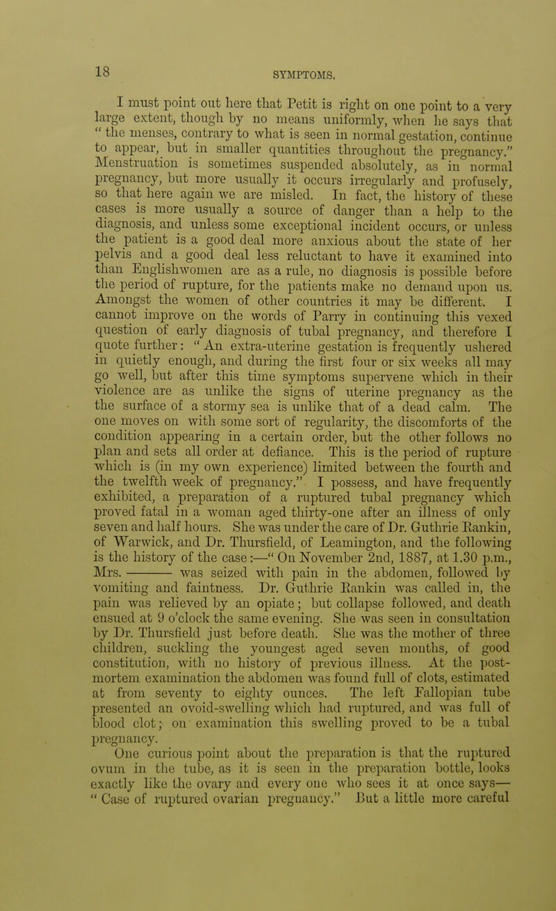 I must point out here that Petit is right on one point to a very large extent, though by no means uniformly, when he says that  the menses, contrary to what is seen in normal gestation, continue to appear, but in smaller quantities throughout the pregnancy. Menstruation is sometimes suspended absolutely, as in normal pregnancy, but more usually it occurs irregularly and profusely, so that here again we are misled. In fact, the history of these cases is more usually a source of danger than a help to the diagnosis, and unless some exceptional incident occurs, or unless the patient is a good deal more anxious about the state of her pelvis and a good deal less reluctant to have it examined into than Englishwomen are as a rule, no diagnosis is possible before the period of rupture, for the patients make no demand upon us. Amongst the women of other countries it may be different. I cannot improve on the words of Parry in continuing this vexed question of early diagnosis of tubal pregnancy, and therefore I quote further:  An extra-uterine gestation is frequently ushered in quietly enough, and during the first four or six weeks all may go well, but after this time symptoms supervene which in their violence are as unlike the signs of uterine pregnancy as the the surface of a stormy sea is unlike that of a dead calm. The one moves on with some sort of regularity, the discomforts of the condition appearing in a certain order, but the other follows no plan and sets all order at defiance. This is the period of rupture which is (in my own experience) limited between the fourth and the twelfth week of pregnancy. I possess, and have frequently exhibited, a preparation of a ruptured tubal pregnancy which proved fatal in a woman aged thirty-one after an illness of only seven and half hours. She was under the care of Dr. Guthrie Eankin, of Warwick, and Dr. Thursfield, of Leamington, and the following is the history of the case:— On November 2nd, 1887, at 1.30 p.m., Mrs. was seized with pain in the abdomen, followed by vomiting and faintness. Dr. Guthrie Eankin was called in, the pain was relieved by an opiate; but collapse followed, and death ensued at 9 o'clock the same evening. She was seen in consultation by Dr. Thursfield just before death. She was the mother of three children, suckling the youngest aged seven months, of good constitution, with no history of previous illness. At the post- mortem examination the abdomen was found full of clots, estimated at from seventy to eighty ounces. The left Fallopian tube presented an ovoid-swelling which had ruptured, and was full of blood clot; on examination this swelling proved to be a tubal pregnancy. One curious point about the preparation is that the ruptured ovum in the tube, as it is seen in the preparation bottle, looks exactly like the ovary and every one who sees it at once says—  Case of ruptured ovarian pregnancy. But a little more careful