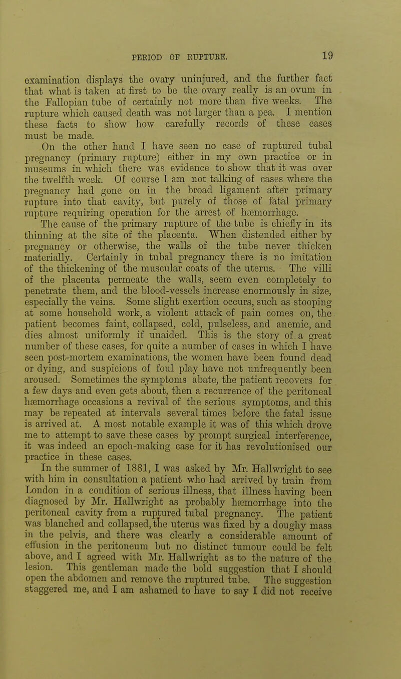 examination displays the ovary uninjured, and the further fact that what is taken at first to be the ovary really is an ovum in the Fallopian tube of certainly not more than five weeks. The rupture which caused death was not larger than a pea. I mention these facts to show how carefully records of these cases must be made. On the other hand I have seen no case of ruptured tubal pregnancy (primary rupture) either in my own practice or in museums iu which there was evidence to show that it was over the twelfth week. Of course I am not talkiug of cases where the pregnancy had gone on in the broad ligament after primary rupture into that cavity, but purely of those of fatal primary rupture requiring operation for the arrest of htemorrhage. The cause of the primary rupture of the tube is chiefly in its thinning at the site of the placenta. When distended either by pregnancy or otherwise, the walls of the tube never thicken materially. Certainly in tubal pregnancy there is no imitation of the thickening of the muscular coats of the uterus. The villi of the placenta permeate the walls, seem even completely to penetrate them, and the blood-vessels increase enormously in size, especially the veins. Some slight exertion occurs, such as stooping at some household work, a violent attack of pain comes on, the patient becomes faint, collapsed, cold, pulseless, and anemic, and dies almost uniformly if unaided. This is the story of a great number of these cases, for quite a number of cases in which I have seen post-mortem examinations, the women have been found dead or dying, and suspicions of foul play have not unfrequently been aroused. Sometimes the symptoms abate, the patient recovers for a few days and even gets about, then a recurrence of the peritoneal haemorrhage occasions a revival of the serious symptoms, and this may be repeated at intervals several times before the fatal issue is arrived at. A most notable example it was of this which drove me to attempt to save these cases by prompt surgical interference, it was indeed an epoch-making case for it has revolutionised our practice in these cases. In the summer of 1881,1 was asked by Mr. Hallwright to see with him in consultation a patient who had arrived by train from London in a condition of serious illness, that illness having been diagnosed by Mr. Hallwright as probably hemorrhage into the peritoneal cavity from a ruptured tubal pregnancy. The patient was blanched and collapsed, the uterus was fixed by a doughy mass in the pelvis, and there was clearly a considerable amount of effusion in the peritoneum but no distinct tumour could be felt above, and I agreed with Mr. Hallwright as to the nature of the lesion. This gentleman made the bold suggestion that I should open the abdomen and remove the ruptured tube. The suggestion staggered me, and I am ashamed to have to say I did not receive