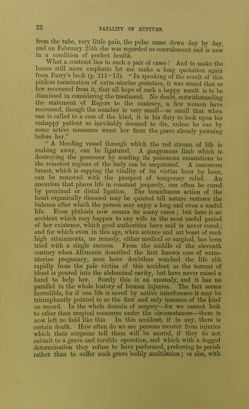 from the tube, very little pain, the pulse came clown clay by clay, and on February 25th she was regarded as convalescent and is now in a condition of perfect health. What a contrast lies in such a pair of cases ! And to make the lesson still more emphatic let me make a long quotation a«ain from Parry's book (p. 211-13).  In speaking of the result of this pitiless termination of extra-uterine gestation, it was stated that so few recovered from it, that all hope of such a happy result is to be dismissed in considering the treatment. No doubt, notwithstanding the statement of Eogers to the contrary, a few women have recovered, though the number is very small—so small that when one is called to a case of the kind, it is his duty to look upon his unhappy patient as inevitably doomed to die, unless he can by some active measures wrest her from the grave already yawning before her.  A bleeding vessel through which the red stream of life is rushing away, can be ligatured. A gangrenous limb which is destroying the possessor by sending its poisonous emanations to the remotest regions of the body can be amputated. A cancerous breast, which is sapping the vitality of its victim hour by hour, can be removed with the prospect of temporary relief. An aneurism that places life in constant jeopardy, can often be cured by proximal or distal ligation. The tumultuous action of the heart organically diseased may be quieted till nature restores the balance after which the person may enjoy a long and even a useful life. Even phthisis now counts its many cures ; but here is an accident which may happen to any wife in the most useful period of her existence, which good authorities have said is never cured; and for which even in this age, when science and art boast of such high attainments, no remedy, either medical or surgical, has been tried with a single success. From the middle of the eleventh century when Albucasis described the first known case of extra- uterine pregnancy, men have doubtless watched the life ebb rapidly from the pale victim of this accident as the torrent of blood is poured into the abdominal cavity, but have never raised a hand to help her. Surely this is an anomaly, and it has no parallel in the whole history of human injuries. The fact seems incredible, for if one life is saved by active interference it may be triumphantly pointed to as the first and only instance of the kind on record. In the whole domain of surgery—for we cannot look to other than surgical measures under the circumstances—there is now left no field like this. In this accident, if in any, there is certain death. How often do we see persons recover from injuries which their surgeons tell them will be mortal, if they do not submit to a grave and terrible operation, and which with a dogged determination they refuse to have performed, preferring to perish rather than to suffer such grave bodily multilation; or else, with